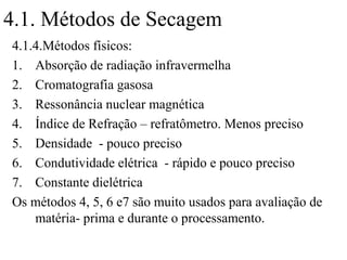 4.1. Métodos de Secagem
4.1.4.Métodos físicos:
1. Absorção de radiação infravermelha
2. Cromatografia gasosa
3. Ressonância nuclear magnética
4. Índice de Refração – refratômetro. Menos preciso
5. Densidade - pouco preciso
6. Condutividade elétrica - rápido e pouco preciso
7. Constante dielétrica
Os métodos 4, 5, 6 e7 são muito usados para avaliação de
    matéria- prima e durante o processamento.
 