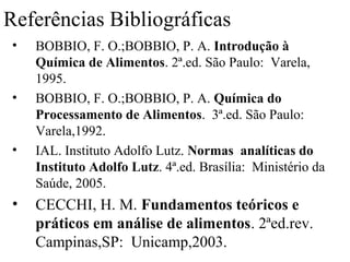 Referências Bibliográficas
 •   BOBBIO, F. O.;BOBBIO, P. A. Introdução à
     Química de Alimentos. 2ª.ed. São Paulo: Varela,
     1995.
 •   BOBBIO, F. O.;BOBBIO, P. A. Química do
     Processamento de Alimentos. 3ª.ed. São Paulo:
     Varela,1992.
 •   IAL. Instituto Adolfo Lutz. Normas analíticas do
     Instituto Adolfo Lutz. 4ª.ed. Brasília: Ministério da
     Saúde, 2005.
 •   CECCHI, H. M. Fundamentos teóricos e
     práticos em análise de alimentos. 2ªed.rev.
     Campinas,SP: Unicamp,2003.
 