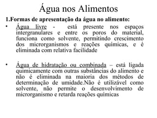Água nos Alimentos
1.Formas de apresentação da água no alimento:
• Água livre -           está presente nos espaços
    intergranulares e entre os poros do material,
    funciona como solvente, permitindo crescimento
    dos microrganismos e reações químicas, e é
    eliminada com relativa facilidade

•   Água de hidratação ou combinada – está ligada
    quimicamente com outras substâncias do alimento e
    não é eliminada na maioria dos métodos de
    determinação de umidade.Não é utilizável como
    solvente, não permite o desenvolvimento de
    microrganismo e retarda reações químicas
 