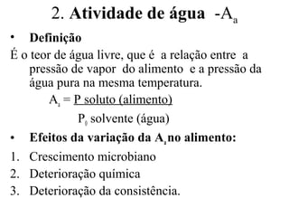 2. Atividade de água -Aa
• Definição
É o teor de água livre, que é a relação entre a
    pressão de vapor do alimento e a pressão da
    água pura na mesma temperatura.
        Aa = P soluto (alimento)
              P0 solvente (água)
• Efeitos da variação da Aa no alimento:
1. Crescimento microbiano
2. Deterioração química
3. Deterioração da consistência.
 