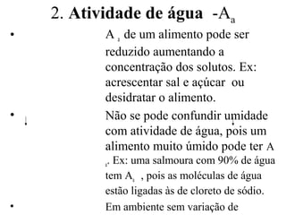 2. Atividade de água -Aa
•          A a de um alimento pode ser
           reduzido aumentando a
           concentração dos solutos. Ex:
           acrescentar sal e açúcar ou
           desidratar o alimento.
•          Não se pode confundir umidade
           com atividade de água, pois um
           alimento muito úmido pode ter A
           a. Ex: uma salmoura com 90% de água
           tem Aa , pois as moléculas de água
           estão ligadas às de cloreto de sódio.
•          Em ambiente sem variação de
 