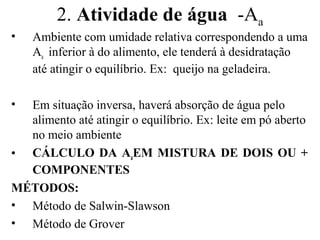2. Atividade de água -Aa
•   Ambiente com umidade relativa correspondendo a uma
    Aa inferior à do alimento, ele tenderá à desidratação
    até atingir o equilíbrio. Ex: queijo na geladeira.

• Em situação inversa, haverá absorção de água pelo
  alimento até atingir o equilíbrio. Ex: leite em pó aberto
  no meio ambiente
• CÁLCULO DA AaEM MISTURA DE DOIS OU +
  COMPONENTES
MÉTODOS:
• Método de Salwin-Slawson
• Método de Grover
 