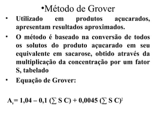 •Método de Grover
•   Utilizado    em    produtos    açucarados,
    apresentam resultados aproximados.
•   O método é baseado na conversão de todos
    os solutos do produto açucarado em seu
    equivalente em sacarose, obtido através da
    multiplicação da concentração por um fator
    S, tabelado
•   Equação de Grover:

Aa = 1,04 – 0,1 (∑ S C) + 0,0045 (∑ S C)2
 