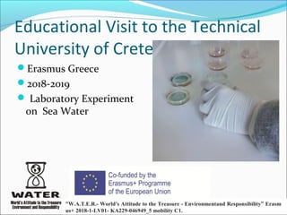 Educational Visit to the Technical
University of Crete
Erasmus Greece
2018-2019
 Laboratory Experiment
on Sea Water
“W.A.T.E.R.- World's Attitude to the Treasure - Environmentand Responsibility” Erasm
us+ 2018-1-LV01- KA229-046949_5 mobility C1.  
 