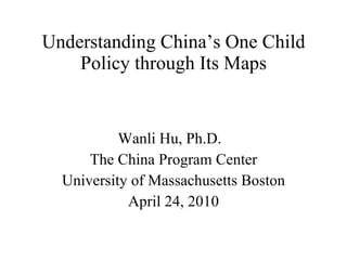Understanding China’s One Child Policy through Its Maps Wanli Hu, Ph.D.  The China Program Center University of Massachusetts Boston April 24, 2010 