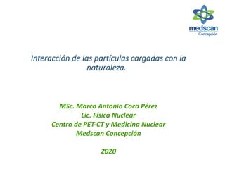 Interacción de las partículas cargadas con la
naturaleza.
MSc. Marco Antonio Coca Pérez
Lic. Física Nuclear
Centro de PET-CT y Medicina Nuclear
Medscan Concepción
2020
 