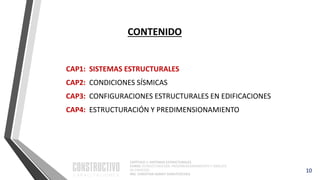 CAPÍTULO 1: SISTEMAS ESTRUCTURALES
CURSO: ESTRUCTURACIÓN, PREDIMENSIONAMIENTO Y ANÁLISIS
DE EDIFICIOS
ING. CHRISTIAN ASMAT GARAYCOCHEA
CONTENIDO
CAP1: SISTEMAS ESTRUCTURALES
CAP2: CONDICIONES SÍSMICAS
CAP3: CONFIGURACIONES ESTRUCTURALES EN EDIFICACIONES
CAP4: ESTRUCTURACIÓN Y PREDIMENSIONAMIENTO
10
 
