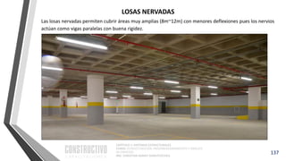 CAPÍTULO 1: SISTEMAS ESTRUCTURALES
CURSO: ESTRUCTURACIÓN, PREDIMENSIONAMIENTO Y ANÁLISIS
DE EDIFICIOS
ING. CHRISTIAN ASMAT GARAYCOCHEA
Las losas nervadas permiten cubrir áreas muy amplias (8m~12m) con menores deflexiones pues los nervios
actúan como vigas paralelas con buena rigidez.
137
LOSAS NERVADAS
 