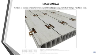 CAPÍTULO 1: SISTEMAS ESTRUCTURALES
CURSO: ESTRUCTURACIÓN, PREDIMENSIONAMIENTO Y ANÁLISIS
DE EDIFICIOS
ING. CHRISTIAN ASMAT GARAYCOCHEA
También es posible emplear elementos prefabricados planos para reducir tiempo y costo de obra.
160
LOSAS MACIZAS
 