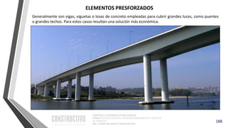 CAPÍTULO 1: SISTEMAS ESTRUCTURALES
CURSO: ESTRUCTURACIÓN, PREDIMENSIONAMIENTO Y ANÁLISIS
DE EDIFICIOS
ING. CHRISTIAN ASMAT GARAYCOCHEA
188
Generalmente son vigas, viguetas o losas de concreto empleadas para cubrir grandes luces, como puentes
o grandes techos. Para estos casos resultan una solución más económica.
ELEMENTOS PRESFORZADOS
 