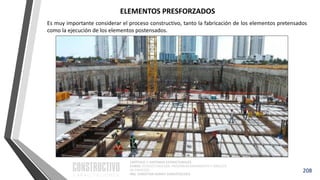 CAPÍTULO 1: SISTEMAS ESTRUCTURALES
CURSO: ESTRUCTURACIÓN, PREDIMENSIONAMIENTO Y ANÁLISIS
DE EDIFICIOS
ING. CHRISTIAN ASMAT GARAYCOCHEA
208
Es muy importante considerar el proceso constructivo, tanto la fabricación de los elementos pretensados
como la ejecución de los elementos postensados.
ELEMENTOS PRESFORZADOS
 