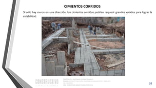 CAPÍTULO 1: SISTEMAS ESTRUCTURALES
CURSO: ESTRUCTURACIÓN, PREDIMENSIONAMIENTO Y ANÁLISIS
DE EDIFICIOS
ING. CHRISTIAN ASMAT GARAYCOCHEA
26
Si sólo hay muros en una dirección, los cimientos corridos podrían requerir grandes volados para lograr la
estabilidad.
CIMIENTOS CORRIDOS
 
