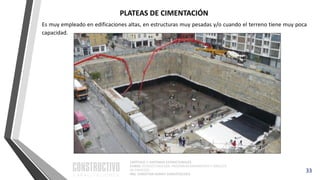 CAPÍTULO 1: SISTEMAS ESTRUCTURALES
CURSO: ESTRUCTURACIÓN, PREDIMENSIONAMIENTO Y ANÁLISIS
DE EDIFICIOS
ING. CHRISTIAN ASMAT GARAYCOCHEA
33
Es muy empleado en edificaciones altas, en estructuras muy pesadas y/o cuando el terreno tiene muy poca
capacidad.
PLATEAS DE CIMENTACIÓN
 