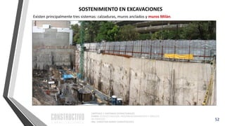 CAPÍTULO 1: SISTEMAS ESTRUCTURALES
CURSO: ESTRUCTURACIÓN, PREDIMENSIONAMIENTO Y ANÁLISIS
DE EDIFICIOS
ING. CHRISTIAN ASMAT GARAYCOCHEA
52
SOSTENIMIENTO EN EXCAVACIONES
Existen principalmente tres sistemas: calzaduras, muros anclados y muros Milán.
 