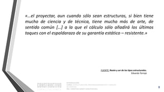 INTRODUCCIÓN
CURSO: ESTRUCTURACIÓN, PREDIMENSIONAMIENTO Y ANÁLISIS
DE EDIFICIOS
ING. CHRISTIAN ASMAT GARAYCOCHEA
«…el proyectar, aun cuando sólo sean estructuras, si bien tiene
mucho de ciencia y de técnica, tiene mucho más de arte, de
sentido común […] a la que el cálculo sólo añadirá los últimos
toques con el espaldarazo de su garantía estático – resistente.»
8
FUENTE: Razón y ser de los tipos estructurales.
Eduardo Torroja
 
