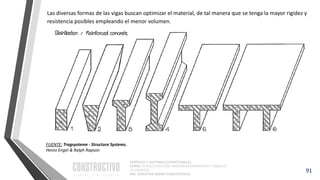CAPÍTULO 1: SISTEMAS ESTRUCTURALES
CURSO: ESTRUCTURACIÓN, PREDIMENSIONAMIENTO Y ANÁLISIS
DE EDIFICIOS
ING. CHRISTIAN ASMAT GARAYCOCHEA
91
FUENTE: Tragsysteme - Structure Systems.
Heino Engel & Ralph Rapson
Las diversas formas de las vigas buscan optimizar el material, de tal manera que se tenga la mayor rigidez y
resistencia posibles empleando el menor volumen.
 