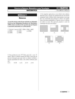 Números
As questões destas aulas foram retiradas ou adaptadas
de provas das Olimpíadas Brasileiras de Matemática
(OBM), fonte considerável de questões que privilegiam
o raciocínio matemático ao conhecimento.
1. Calcule o valor de 1997 + 2004 + 2996 + 4003.
a) 10000 b) 11000 c) 10900
d) 12000 e) 13000
2. Uma professora tem 237 balas para dar a seus 31
alunos. Qual é o número mínimo de balas a mais que ela
precisa conseguir para que todos os alunos recebam a
mesma quantidade de balas, sem sobrar nenhuma para
ela?
a) 11 b) 20 c) 21 d) 31 e) 41
3. Um arquiteto apresenta ao seu cliente cinco plantas
diferentes para o projeto de ajardinamento de um terreno
retangular, onde as linhas cheias representam a cerca que
deve ser construída para proteger as flores. As regiões
claras são todas retangulares e o tipo de cerca é o mesmo
em todos os casos. Em qual dos projetos o custo da
construção da cerca será maior?
MÓDULO 1
– 1
Ciências da Natureza, Matemática e suas Tecnologias
MATEMÁTICA
 