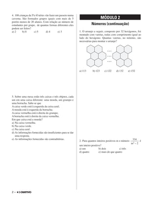 4. 108 crianças da 5a. e 6a. séries vão fazer um passeio numa
caverna. São formados grupos iguais com mais de 5
porém menos de 20 alunos. Com relação ao número de
estudantes por grupo, de quantas formas diferentes eles
podem ser feitos?
a) 2 b) 8 c) 5 d) 4 e) 3
5. Sobre uma mesa estão três caixas e três objetos, cada
um em uma caixa diferente: uma moeda, um grampo e
uma borracha. Sabe-se que
A caixa verde está à esquerda da caixa azul;
A moeda está à esquerda da borracha;
A caixa vermelha está à direita do grampo;
A borracha está à direita da caixa vermelha.
Em que caixa está a moeda?
a) Na caixa vermelha.
b) Na caixa verde.
c) Na caixa azul.
d) As informações fornecidas são insuficientes para se dar
uma resposta.
e) As informações fornecidas são contraditórias.
Números (continuação)
1. O arranjo a seguir, composto por 32 hexágonos, foi
montado com varetas, todas com comprimento igual ao
lado do hexágono. Quantas varetas, no mínimo, são
necessárias para montar o arranjo?
a) 113 b) 123 c) 122 d) 132 e) 152
2. Para quantos inteiros positivos m o número é
um inteiro positivo?
a) um b) dois c) três
d) quatro e) mais do que quatro
334
––––––
m2 – 2
MÓDULO 2
2 –
 
