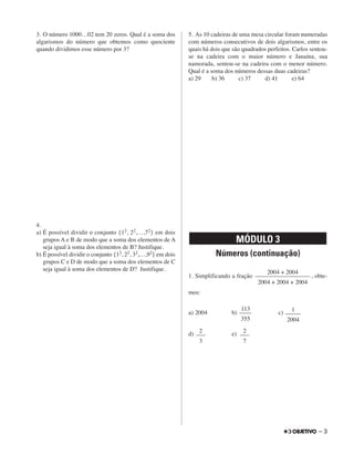 3. O número 1000…02 tem 20 zeros. Qual é a soma dos
algarismos do número que obtemos como quociente
quando dividimos esse número por 3?
4.
a) É possível dividir o conjunto {12, 22,…,72} em dois
grupos A e B de modo que a soma dos elementos de A
seja igual à soma dos elementos de B? Justifique.
b) É possível dividir o conjunto {12, 22, 32,…,92} em dois
grupos C e D de modo que a soma dos elementos de C
seja igual à soma dos elementos de D? Justifique.
5. As 10 cadeiras de uma mesa circular foram numeradas
com números consecutivos de dois algarismos, entre os
quais há dois que são quadrados perfeitos. Carlos sentou-
se na cadeira com o maior número e Janaína, sua
namorada, sentou-se na cadeira com o menor número.
Qual é a soma dos números dessas duas cadeiras?
a) 29 b) 36 c) 37 d) 41 e) 64
Números (continuação)
1. Simplificando a fração , obte-
mos:
a) 2004 b) c)
d) e)
MÓDULO 3
2004 + 2004
––––––––––––––––––
2004 + 2004 + 2004
113
––––
355
1
–––––
2004
2
–––
3
2
–––
7
– 3
 