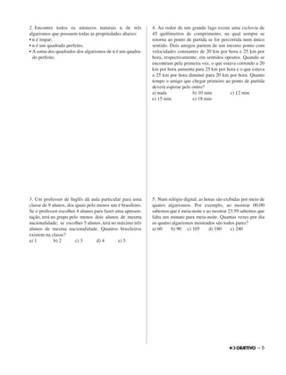 2. Encontre todos os números naturais n de três
algarismos que possuem todas as propriedades abaixo:
• n é ímpar;
• n é um quadrado perfeito;
• A soma dos quadrados dos algarismos de n é um quadra-
do perfeito.
3. Um professor de Inglês dá aula particular para uma
classe de 9 alunos, dos quais pelo menos um é brasileiro.
Se o professor escolher 4 alunos para fazer uma apresen-
tação, terá no grupo pelo menos dois alunos de mesma
nacionalidade; se escolher 5 alunos, terá no máximo três
alunos de mesma nacionalidade. Quantos brasileiros
existem na classe?
a) 1 b) 2 c) 3 d) 4 e) 5
4. Ao redor de um grande lago existe uma ciclovia de
45 quilômetros de comprimento, na qual sempre se
retorna ao ponto de partida se for percorrida num único
sentido. Dois amigos partem de um mesmo ponto com
velocidades constantes de 20 km por hora e 25 km por
hora, respectivamente, em sentidos opostos. Quando se
encontram pela primeira vez, o que estava correndo a 20
km por hora aumenta para 25 km por hora e o que estava
a 25 km por hora diminui para 20 km por hora. Quanto
tempo o amigo que chegar primeiro ao ponto de partida
deverá esperar pelo outro?
a) nada b) 10 min c) 12 min
e) 15 min e) 18 min
5. Num relógio digital, as horas são exibidas por meio de
quatro algarismos. Por exemplo, ao mostrar 00:00
sabemos que é meia-noite e ao mostrar 23:59 sabemos que
falta um minuto para meia-noite. Quantas vezes por dia
os quatro algarismos mostrados são todos pares?
a) 60 b) 90 c) 105 d) 180 e) 240
– 5
 