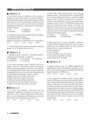 6 –
■ MÓDULO 1
1. Um artesão começa a trabalhar às 8h e produz 6
braceletes a cada vinte minutos; seu auxiliar começa a
trabalhar uma hora depois e produz 8 braceletes do mesmo
tipo a cada meia hora. O artesão pára de trabalhar às 12h
mas avisa ao seu auxiliar que este deverá continuar
trabalhando até produzir o mesmo que ele. A que horas o
auxiliar irá parar?
a) 12h b) 12h30min c) 13h
d) 13h30min e) 14h30min
2. Esmeralda escreveu (corretamente!) todos os números
de 1 a 999, um atrás do outro:
12345678910111213… 997998999.
Quantas vezes aparece o agrupamento “21”, nesta ordem?
a) 11 b) 21 c) 31 d) 41 e) 51
3. A soma de dois números primos a e b é 34 e a soma dos
primos a e c é 33. Quanto vale a + b + c?
■ MÓDULO 2
1. Sabendo-se que 9 174 532×13 = 119 268 916, pode-se
concluir que é divisível por 13 o número:
a) 119 268 903 b) 119 268 907 c) 119 268 911
d) 119 268 913 e) 119 268 923
2. Seis amigos planejam viajar e decidem fazê-lo em
duplas, cada uma utilizando um meio de transporte
diferente, dentre os seguintes: avião, trem e carro. Alexan-
dre acompanha Bento. André viaja de avião. Carlos não
acompanha Dário nem faz uso do avião. Tomás não anda
de trem. Qual das afirmações a seguir é correta?
a) Bento vai de carro e Carlos vai de avião.
b) Dário vai de trem e André vai de carro.
c) Tomás vai de trem e Bento vai de avião.
d) Alexandre vai de trem e Tomás vai de carro.
e) André vai de trem e Alexandre vai de carro.
■ MÓDULO 3
1. Ao somar cinco números consecutivos em sua
calculadora, Esmeralda encontrou um número de 4
algarismos: 2 0 0 *. O último algarismo não está nítido,
pois o visor da calculadora está arranhado, mas ela sabe
que ele não é zero. Este algarismo só pode ser:
a) 5 b) 4 c) 3 d) 2 e) 9
2. Entre 1986 e 1989, época em que vocês ainda não
tinham nascido, a moeda do país era o cruzado (Cz$).
Com a imensa inflação que tivemos, a moeda foi mudada
algumas vezes: tivemos o cruzado novo, o cruzeiro, o
cruzeiro real e, finalmente, o real. A conversão entre o
cruzado e o real é: 1 real = 2.750.000.000 cruzados. Ima-
gine que a moeda não tivesse mudado e que João, que
ganha hoje 640 reais por mês, tivesse que receber seu
salário em notas novas de 1 cruzado. Se uma pilha de 100
notas novas tem 1,5 cm de altura, o salário em cruzados de
João faria uma pilha de altura:
a) 26,4 km b) 264 km c) 26 400 km
d) 264 000 km e) 2 640 000 km
3. Numa caixa havia 3 meias vermelhas, 2 brancas e
1 preta. Professor Piraldo retirou 3 meias da caixa.
Sabendo-se que nenhuma delas era preta, podemos
afirmar sobre as 3 meias retiradas que:
a) são da mesma cor.
b) são vermelhas.
c) uma é vermelha e duas são brancas.
d) uma é branca e duas são vermelhas.
e) pelo menos uma é vermelha.
■ MÓDULO 4
1. Quantos números entre 10 e 13000, quando lidos da
esquerda para a direita, são formados por dígitos conse-
cutivos e em ordem crescente? Exemplificando, 456 é um
desses números, mas 7890 não é:
a) 10 b) 13 c) 18 d) 22 e) 25
2. Uma empresa de telefonia celular oferece planos
mensais de 60 minutos a um custo mensal de R$ 52,00, ou
seja, você pode falar durante 60 minutos no seu telefone
celular e paga por isso exatamente R$ 52,00. Para o
excedente, é cobrada uma tarifa de R$ 1,20 cada minuto.
A mesma tarifa por minuto excedente é cobrada no plano
de 100 minutos, oferecido a um custo mensal de R$ 87,00.
Um usuário optou pelo plano de 60 minutos e no primeiro
mês ele falou durante 140 minutos. Se ele tivesse optado
pelo plano de 100 minutos, quantos reais ele teria
economizado?
a) 10 b) 11 c) 12 d) 13 e) 14
exercícios-tarefa
 