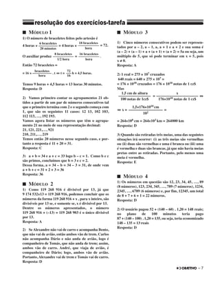 ■ MÓDULO 1
1) O número de braceletes feitos pelo artesão é
4 horas × = 4 horas × = 72.
O auxiliar produz = .
Então 72 braceletes =
= 16 × . t ⇔ t = h = 4,5 horas.
Temos 9 horas + 4,5 horas = 13 horas 30 minutos.
Resposta: D
2) Vamos primeiro contar os agrupamentos 21 ob-
tidos a partir de um par de números consecutivos tal
que o primeiro termina com 2 e o segundo começa com
1, que são os seguintes 11 casos: 12 13, 102 103,
112 113, …, 192 193.
Vamos agora listar os números que têm o agrupa-
mento 21 no meio de sua representação decimal:
21, 121, 221,…, 921
210, 211,…, 219
Temos então 20 números nesse segundo caso, e por-
tanto a resposta é 11 + 20 = 31.
Resposta: C
3) a + b = 34 e a + c = 33 logo b – c = 1. Como b e c
são primos, concluímos que b = 3 e c = 2.
Dessa forma, a = 34 – b = 34 – 3 = 31, de onde vem
a + b + c = 31 + 2 + 3 = 36
Resposta: 36
■ MÓDULO 2
1) Como 119 268 916 é divisível por 13, já que
9 174 532×13 = 119 268 916, podemos concluir que os
números da forma 119 268 916 + x , para x inteiro, são
divisíveis por 13 se, e somente se, x é divisível por 13.
Dentre os números apresentados, o número
119 268 916 + (–13) = 119 268 903 é o único divisível
por 13.
Resposta: A
2) Se Alexandre não vai de carro e acompanha Bento,
que não vai de avião, então ambos vão de trem. Carlos
não acompanha Dário e não anda de avião, logo é
companheiro de Tomás, que não anda de trem; assim,
ambos vão de carro. André, que viaja de avião, é
companheiro de Dário; logo, ambos vão de avião.
Portanto, Alexandre vai de trem e Tomás vai de carro.
Resposta: D
■ MÓDULO 3
1) Cinco números consecutivos podem ser represen-
tados por a – 2, a – 1, a, a + 1 e a + 2 e sua soma é
(a – 2) + (a – 1) + a + (a + 1) + (a + 2) = 5a ou seja, um
múltiplo de 5, que só pode terminar em x = 5, pois
x ≠ 0.
Resposta: A
2) 1 real = 275 × 107 cruzados
640 reais = 640 × 275 × 107 =
= 176 × 1010 cruzados = 176 × 1010 notas de 1 cz$
Mas
= ⇔
⇔ x = =
= 264×108 cm = 264×103 km = 264000 km
Resposta: D
3) Quando são retiradas três meias, uma das seguintes
situações irá ocorrer: (i) as três meias são vermelhas
ou (ii) duas são vermelhas e uma é branca ou (iii) uma
é vermelha e duas são brancas, já que não havia meias
pretas entre as retiradas. Portanto, pelo menos uma
meia é vermelha.
Resposta: E
■ MÓDULO 4
1) Os números em questão são 12, 23, 34, 45, …, 89
(8 números), 123, 234, 345, …, 789 (7 números), 1234,
2345, …, 6789 (6 números) e, por fim, 12345, um total
de 8 + 7 + 6 + 1 = 22 números.
Resposta: D
2) O usuário pagou 52 + (140 – 60) . 1,20 = 148 reais;
no plano de 100 minutos teria pago
87 + (140 – 100) . 1,20 = 135, ou seja, teria economizado
148 – 135 = 13 reais
Resposta: D
6 braceletes
–––––––––––
20 minutos
18 braceletes
––––––––––––
hora
braceletes
–––––––––––
hora
72
–––
16
1,5 cm de altura
–––––––––––––––––
100 notas de 1cz$
x
––––––––––––––––––––––
176×1010 notas de 1 cz$
1,5×176×1010 cm
––––––––––––––––––
102
16 braceletes
––––––––––––
hora
8 braceletes
––––––––––––
1/2 hora
– 7
resolução dos exercícios-tarefa
 