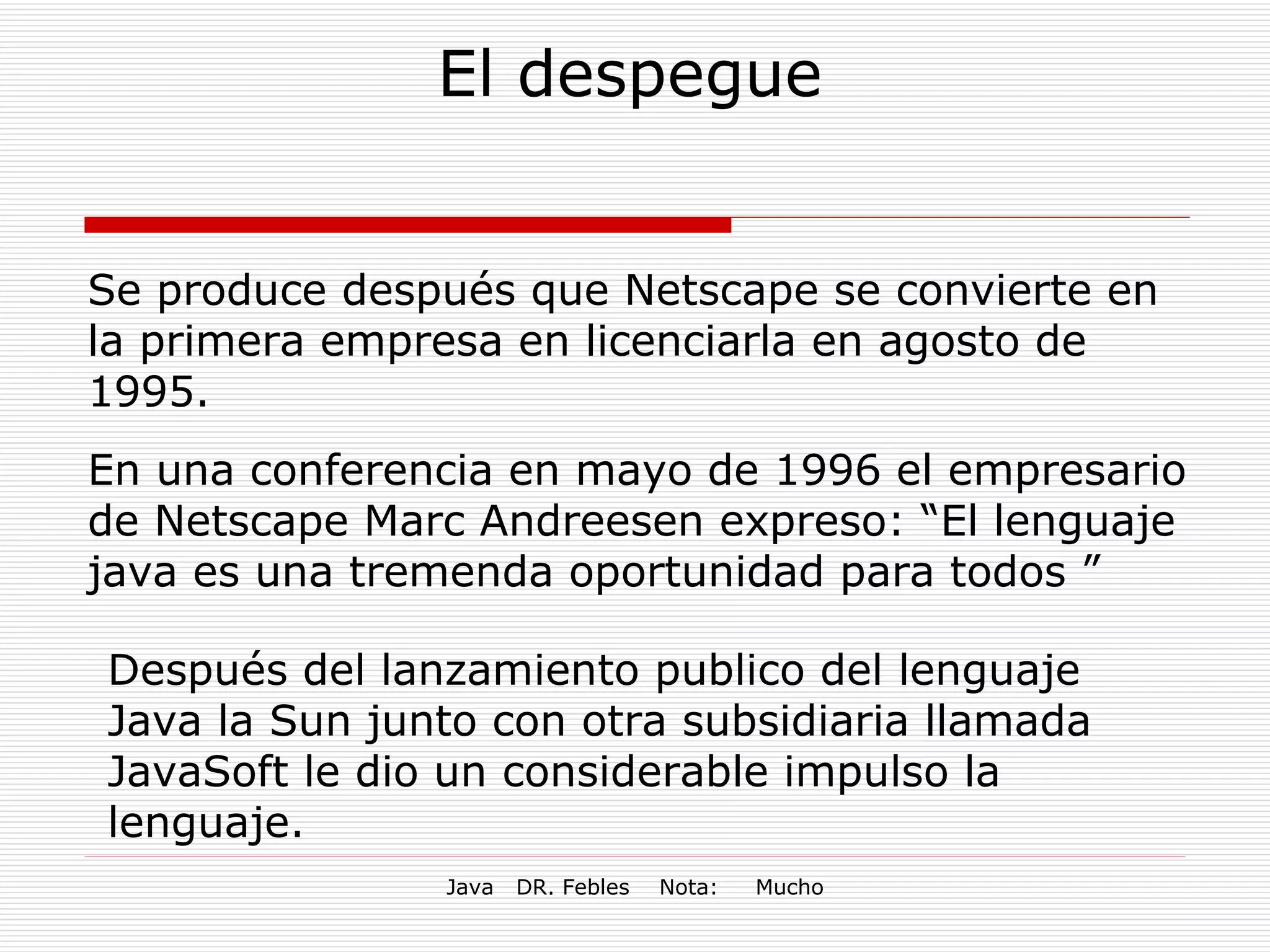 El despegue Se produce después que Netscape se convierte en la primera empresa en licenciarla en agosto de 1995. En una conferencia en mayo de 1996 el empresario de Netscape Marc Andreesen expreso: “El lenguaje java es una tremenda oportunidad para todos ” Después del lanzamiento publico del lenguaje  Java la Sun junto con otra subsidiaria llamada JavaSoft le dio un considerable impulso la lenguaje.   