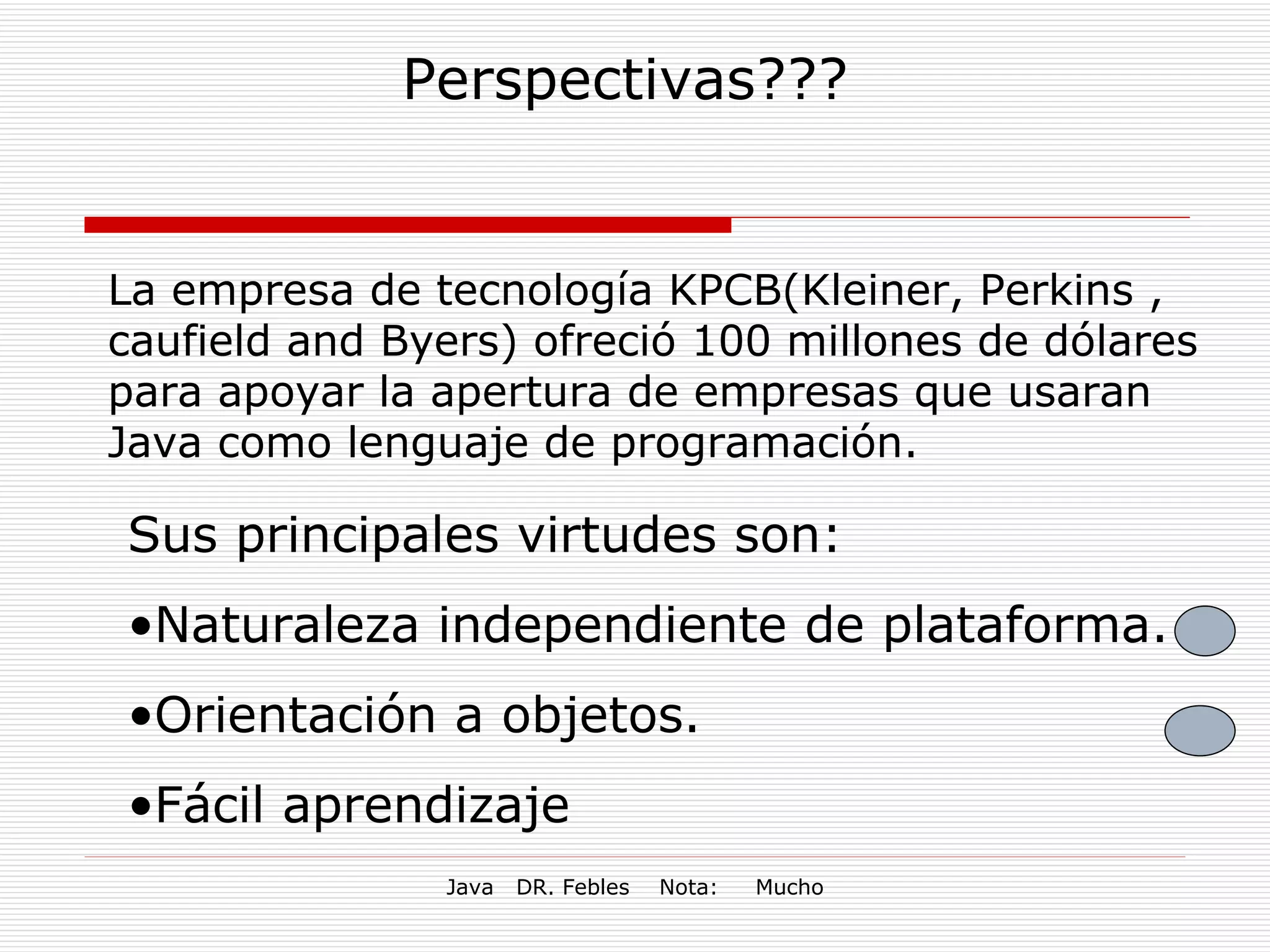 Perspectivas??? La empresa de tecnología KPCB(Kleiner, Perkins , caufield and Byers) ofreció 100 millones de dólares para apoyar la apertura de empresas que usaran Java como lenguaje de programación. Sus principales virtudes son: Naturaleza independiente de plataforma. Orientación a objetos. Fácil aprendizaje 