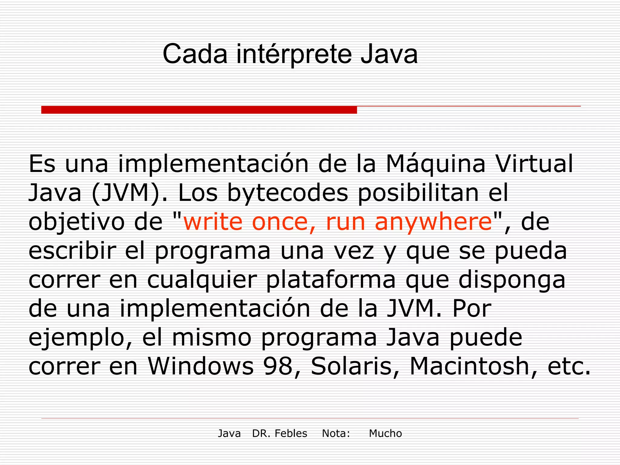 Cada intérprete Java Es una implementación de la Máquina Virtual Java (JVM). Los bytecodes posibilitan el objetivo de " write once, run anywhere ", de escribir el programa una vez y que se pueda correr en cualquier plataforma que disponga de una implementación de la JVM. Por ejemplo, el mismo programa Java puede correr en Windows 98, Solaris, Macintosh, etc. 