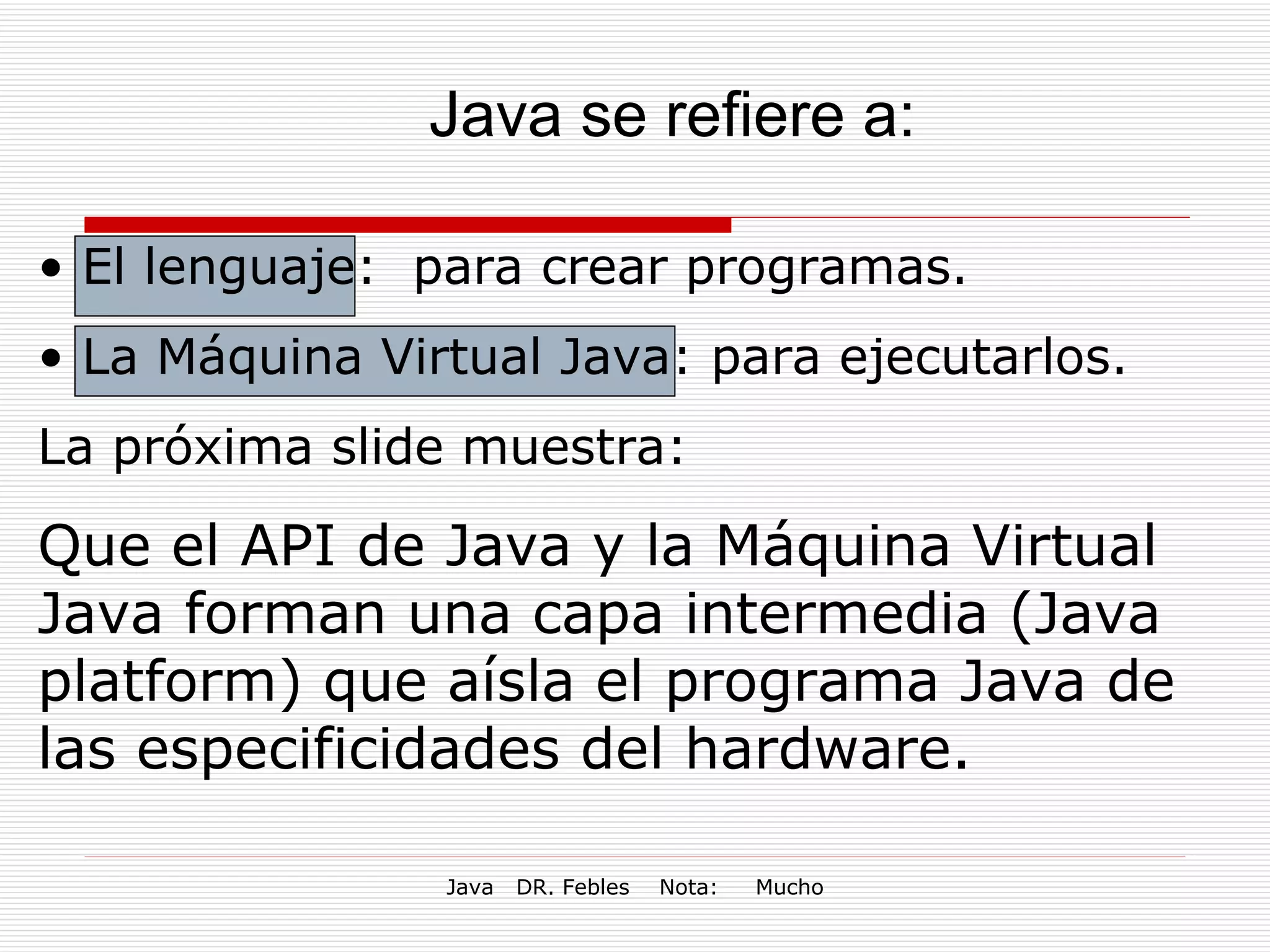 Java se refiere a: El lenguaje:  para crear programas.  La Máquina Virtual Java: para ejecutarlos.  La próxima slide muestra: Que el API de Java y la Máquina Virtual Java forman una capa intermedia (Java platform) que aísla el programa Java de las especificidades del hardware.  