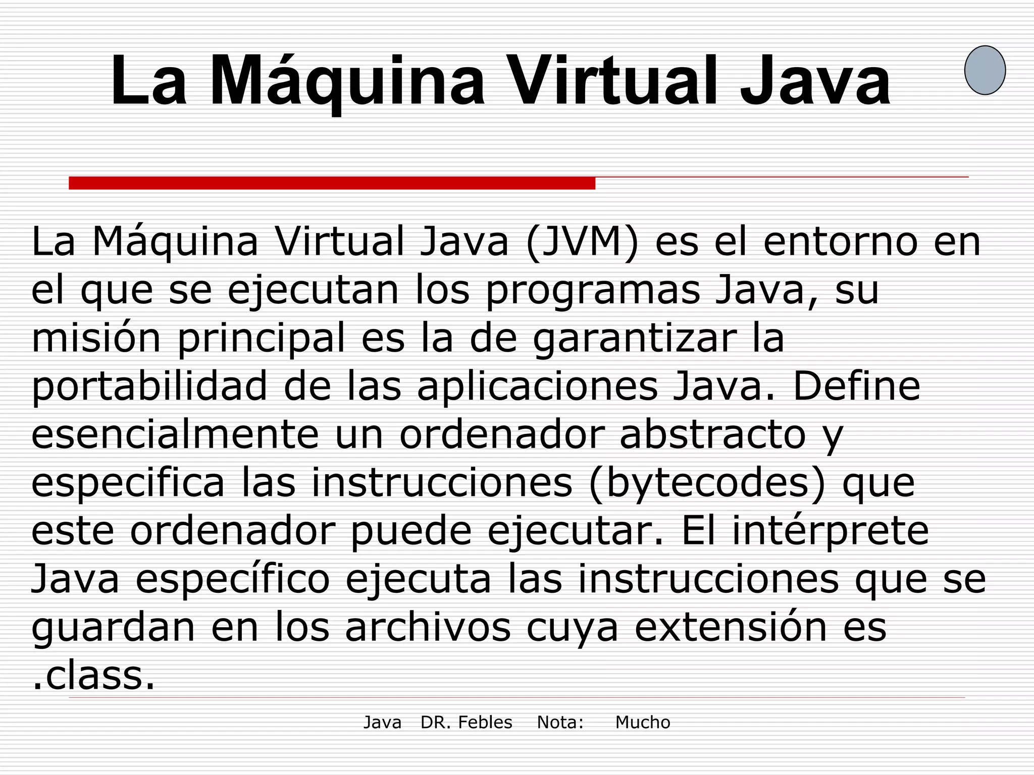 La Máquina Virtual Java La Máquina Virtual Java (JVM) es el entorno en el que se ejecutan los programas Java, su misión principal es la de garantizar la portabilidad de las aplicaciones Java. Define esencialmente un ordenador abstracto y especifica las instrucciones (bytecodes) que este ordenador puede ejecutar. El intérprete Java específico ejecuta las instrucciones que se guardan en los archivos cuya extensión es .class.  