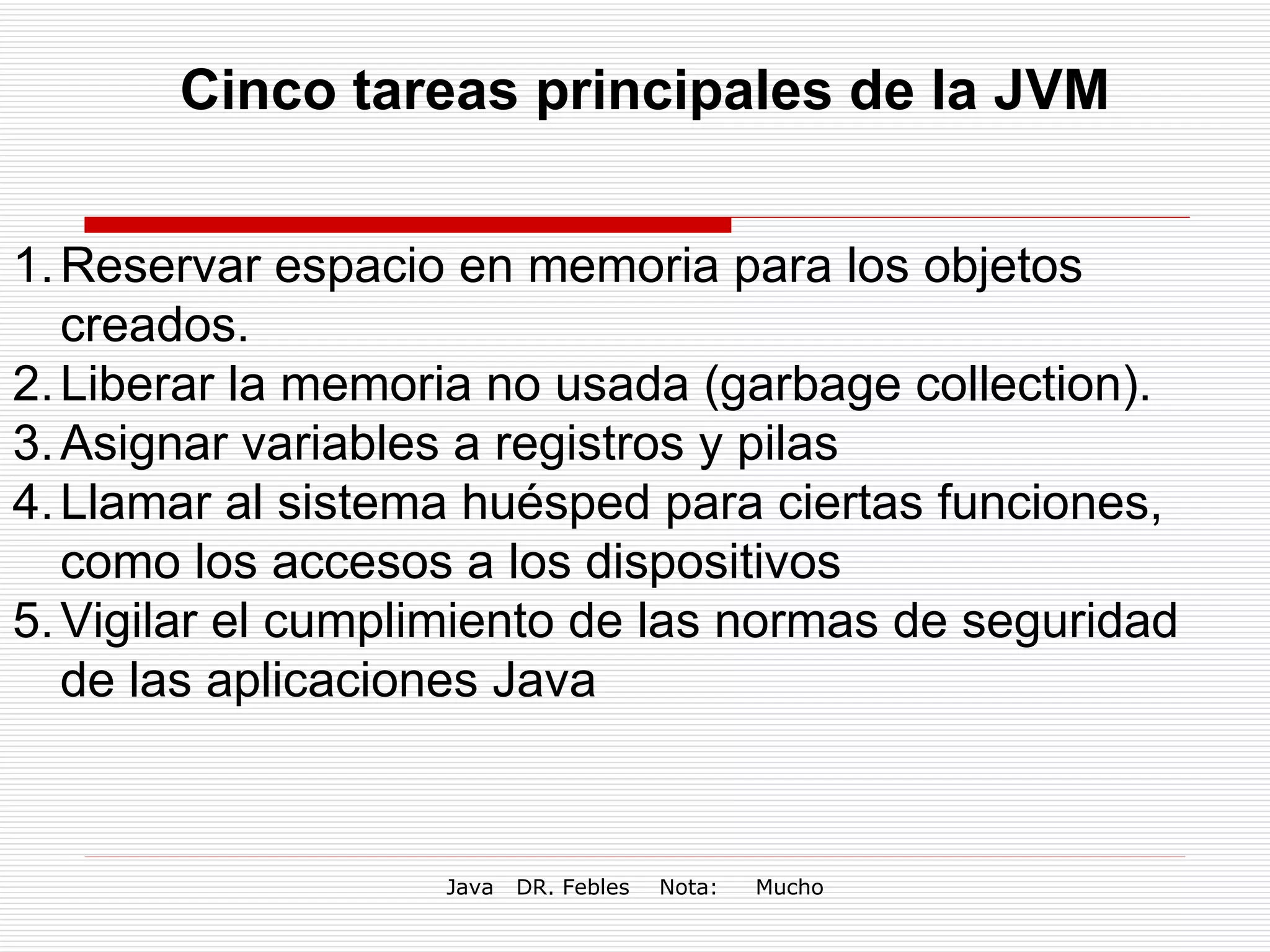Cinco tareas principales de la JVM Reservar espacio en memoria para los objetos creados. Liberar la memoria no usada (garbage collection). Asignar variables a registros y pilas Llamar al sistema huésped para ciertas funciones, como los accesos a los dispositivos Vigilar el cumplimiento de las normas de seguridad de las aplicaciones Java 