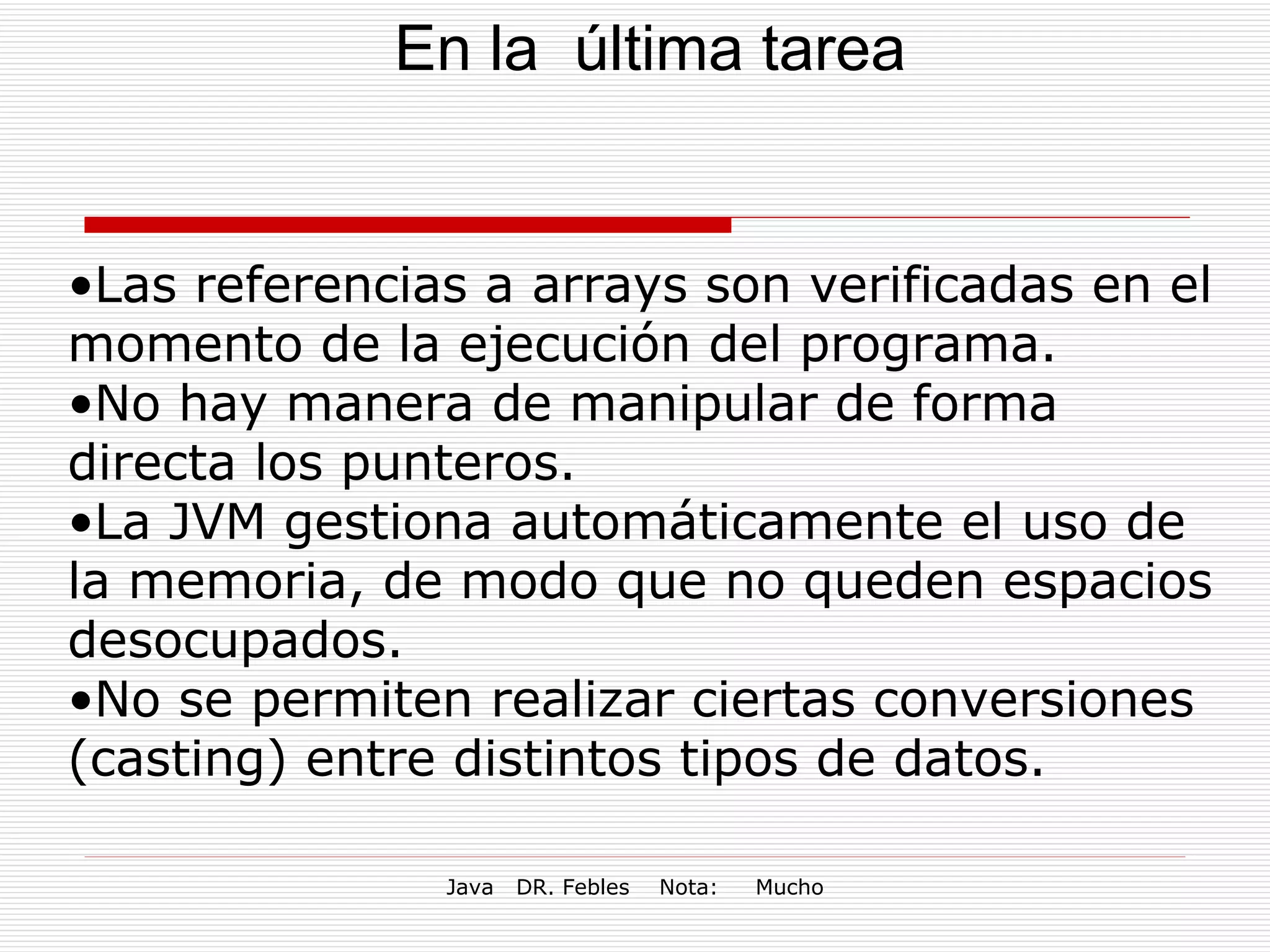 En la  última tarea Las referencias a arrays son verificadas en el momento de la ejecución del programa. No hay manera de manipular de forma directa los punteros.  La JVM gestiona automáticamente el uso de la memoria, de modo que no queden espacios desocupados. No se permiten realizar ciertas conversiones (casting) entre distintos tipos de datos. 