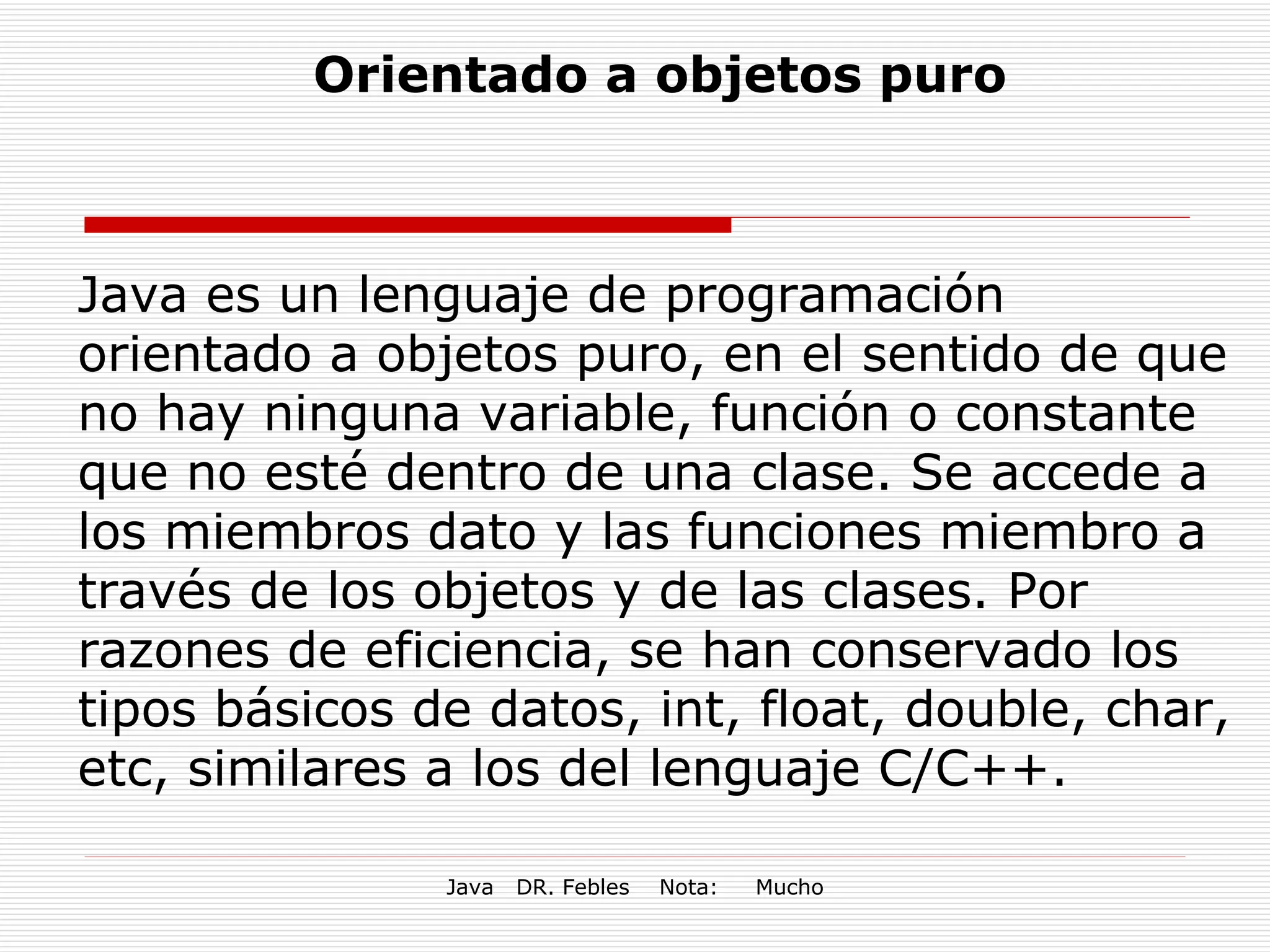 Java es un lenguaje de programación orientado a objetos puro, en el sentido de que no hay ninguna variable, función o constante que no esté dentro de una clase. Se accede a los miembros dato y las funciones miembro a través de los objetos y de las clases. Por razones de eficiencia, se han conservado los tipos básicos de datos, int, float, double, char, etc, similares a los del lenguaje C/C++. Orientado a objetos puro 