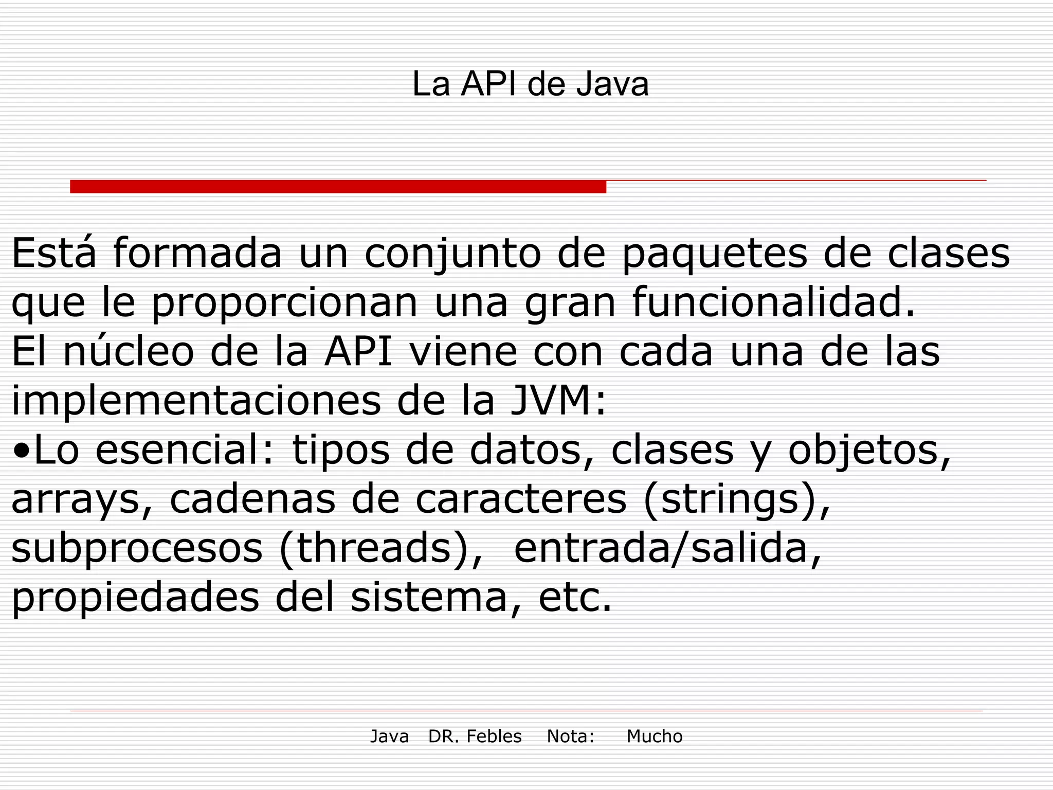 La API de Java  Está formada un conjunto de paquetes de clases que le proporcionan una gran funcionalidad.  El núcleo de la API viene con cada una de las implementaciones de la JVM:  Lo esencial: tipos de datos, clases y objetos, arrays, cadenas de caracteres (strings), subprocesos (threads),  entrada/salida, propiedades del sistema, etc. 