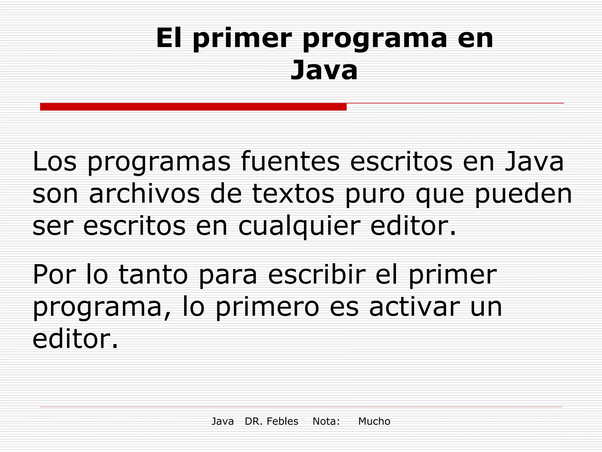 El primer programa en Java Los programas fuentes escritos en Java son archivos de textos puro que pueden ser escritos en cualquier editor. Por lo tanto para escribir el primer programa, lo primero es activar un editor. 