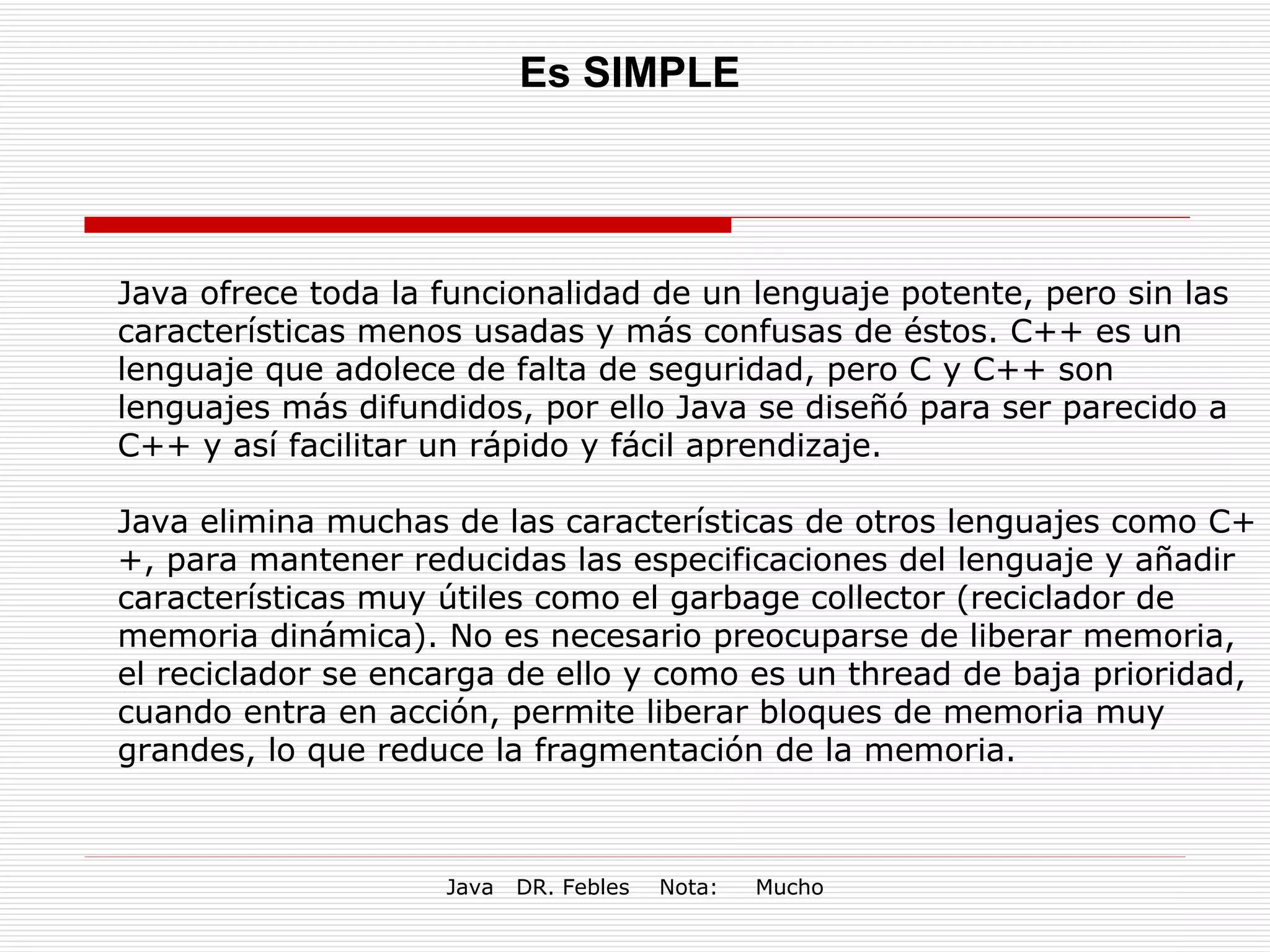 Es SIMPLE Java ofrece toda la funcionalidad de un lenguaje potente, pero sin las características menos usadas y más confusas de éstos. C++ es un lenguaje que adolece de falta de seguridad, pero C y C++ son lenguajes más difundidos, por ello Java se diseñó para ser parecido a C++ y así facilitar un rápido y fácil aprendizaje. Java elimina muchas de las características de otros lenguajes como C++, para mantener reducidas las especificaciones del lenguaje y añadir características muy útiles como el garbage collector (reciclador de memoria dinámica). No es necesario preocuparse de liberar memoria, el reciclador se encarga de ello y como es un thread de baja prioridad, cuando entra en acción, permite liberar bloques de memoria muy grandes, lo que reduce la fragmentación de la memoria. 