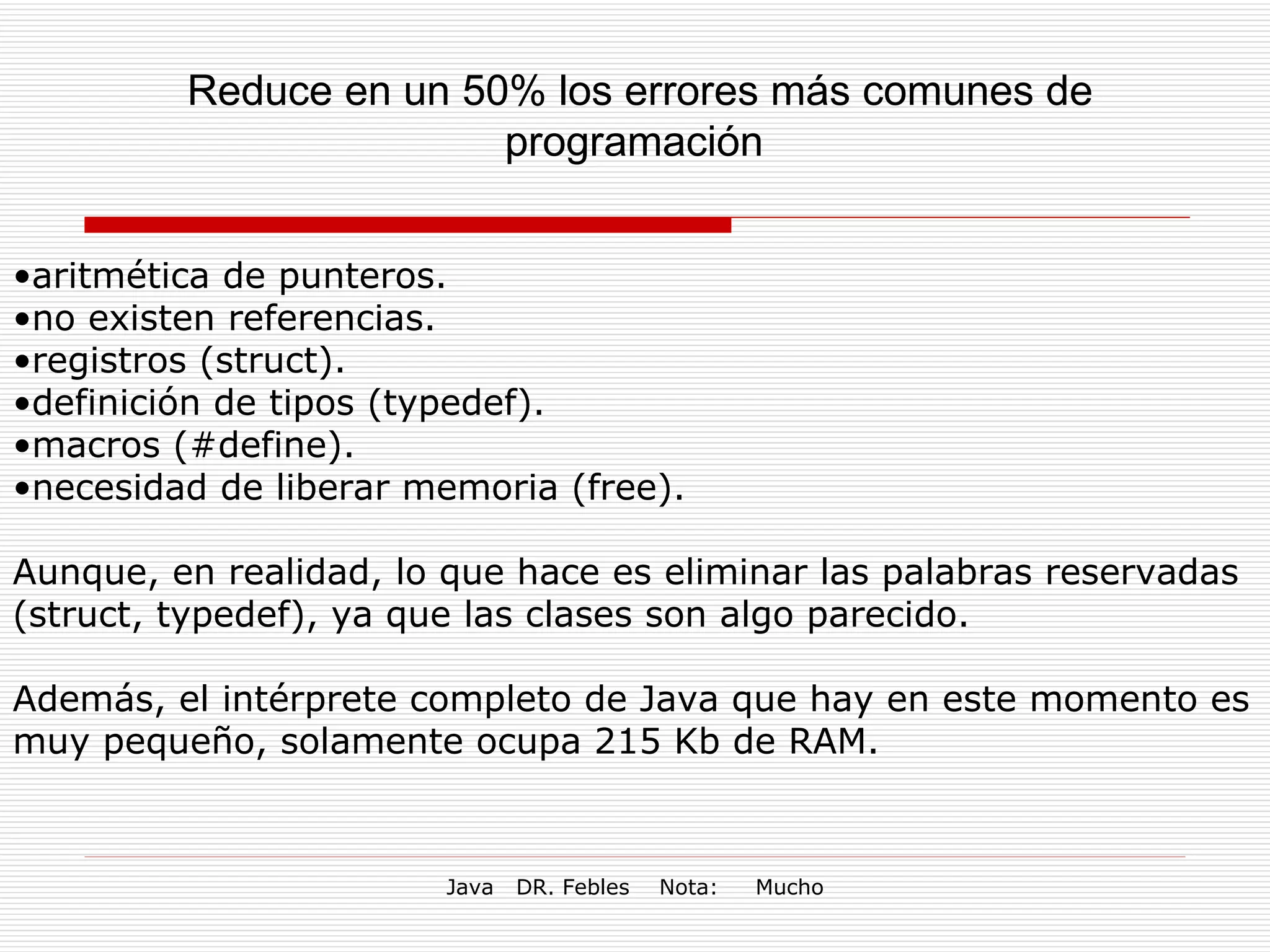 Reduce en un 50% los errores más comunes de programación  aritmética de punteros.  no existen referencias.  registros (struct).  definición de tipos (typedef).  macros (#define).  necesidad de liberar memoria (free).  Aunque, en realidad, lo que hace es eliminar las palabras reservadas (struct, typedef), ya que las clases son algo parecido. Además, el intérprete completo de Java que hay en este momento es muy pequeño, solamente ocupa 215 Kb de RAM. 