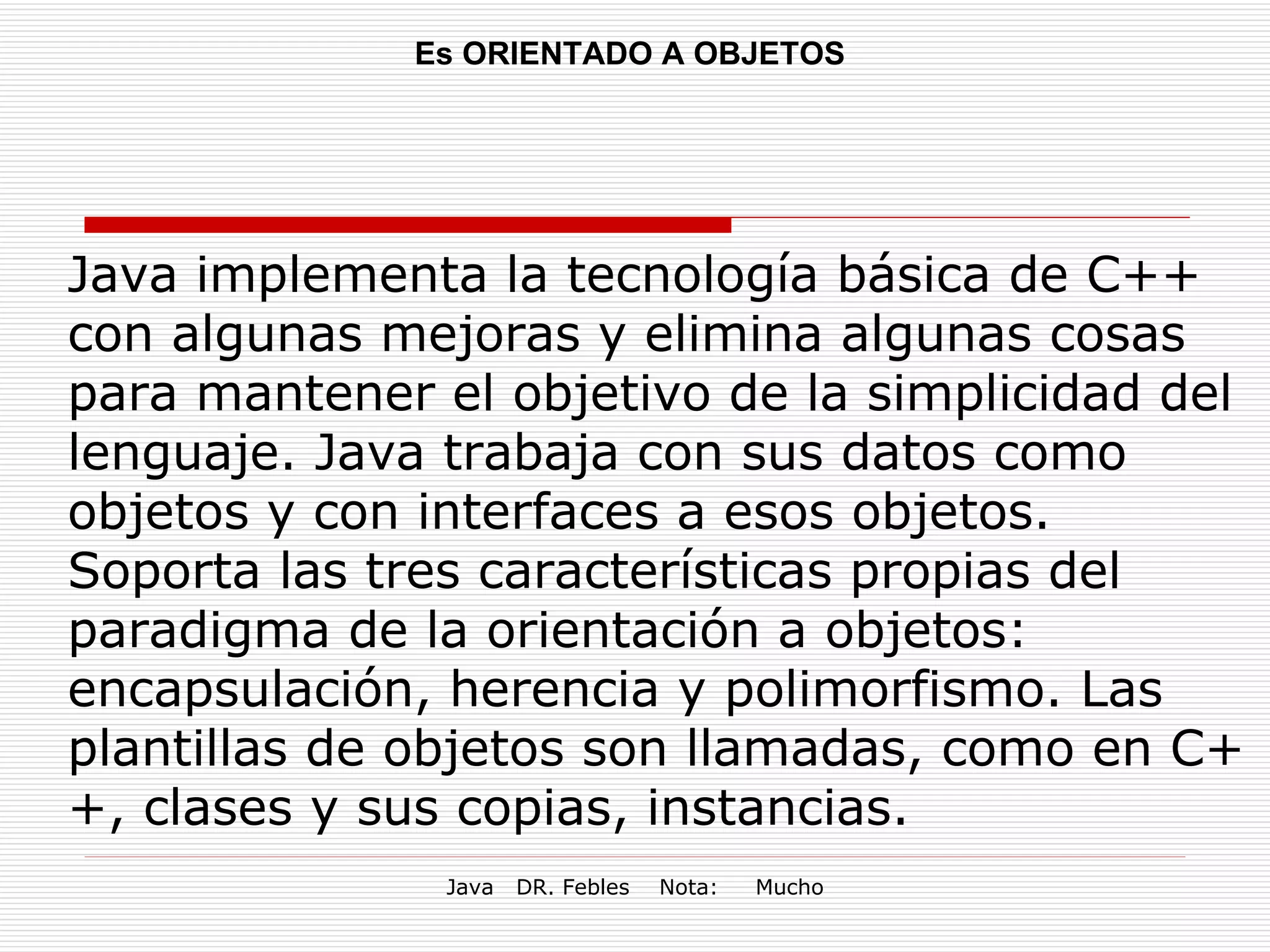 Es ORIENTADO A OBJETOS Java implementa la tecnología básica de C++ con algunas mejoras y elimina algunas cosas para mantener el objetivo de la simplicidad del lenguaje. Java trabaja con sus datos como objetos y con interfaces a esos objetos. Soporta las tres características propias del paradigma de la orientación a objetos: encapsulación, herencia y polimorfismo. Las plantillas de objetos son llamadas, como en C++, clases y sus copias, instancias.  