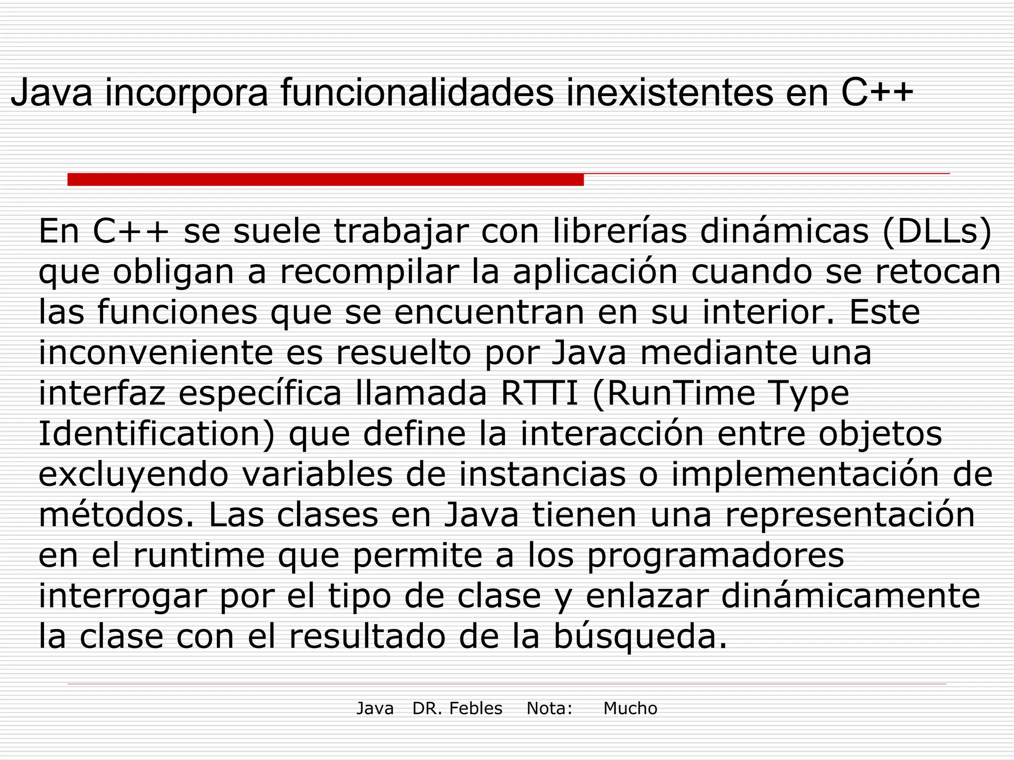 Java incorpora funcionalidades inexistentes en C++ En C++ se suele trabajar con librerías dinámicas (DLLs) que obligan a recompilar la aplicación cuando se retocan las funciones que se encuentran en su interior. Este inconveniente es resuelto por Java mediante una interfaz específica llamada RTTI (RunTime Type Identification) que define la interacción entre objetos excluyendo variables de instancias o implementación de métodos. Las clases en Java tienen una representación en el runtime que permite a los programadores interrogar por el tipo de clase y enlazar dinámicamente la clase con el resultado de la búsqueda. 