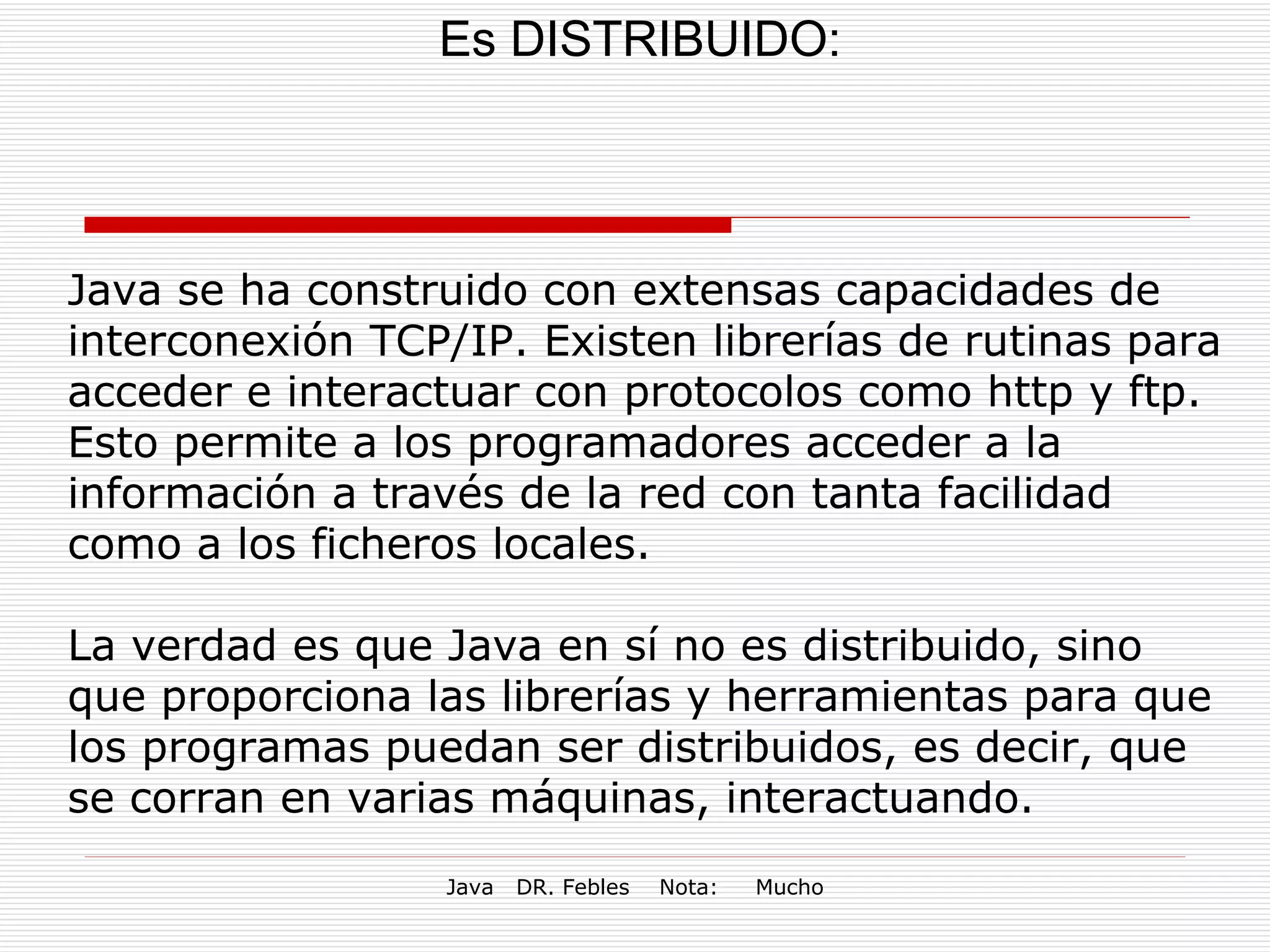 Es DISTRIBUIDO: Java se ha construido con extensas capacidades de interconexión TCP/IP. Existen librerías de rutinas para acceder e interactuar con protocolos como http y ftp. Esto permite a los programadores acceder a la información a través de la red con tanta facilidad como a los ficheros locales. La verdad es que Java en sí no es distribuido, sino que proporciona las librerías y herramientas para que los programas puedan ser distribuidos, es decir, que se corran en varias máquinas, interactuando. 
