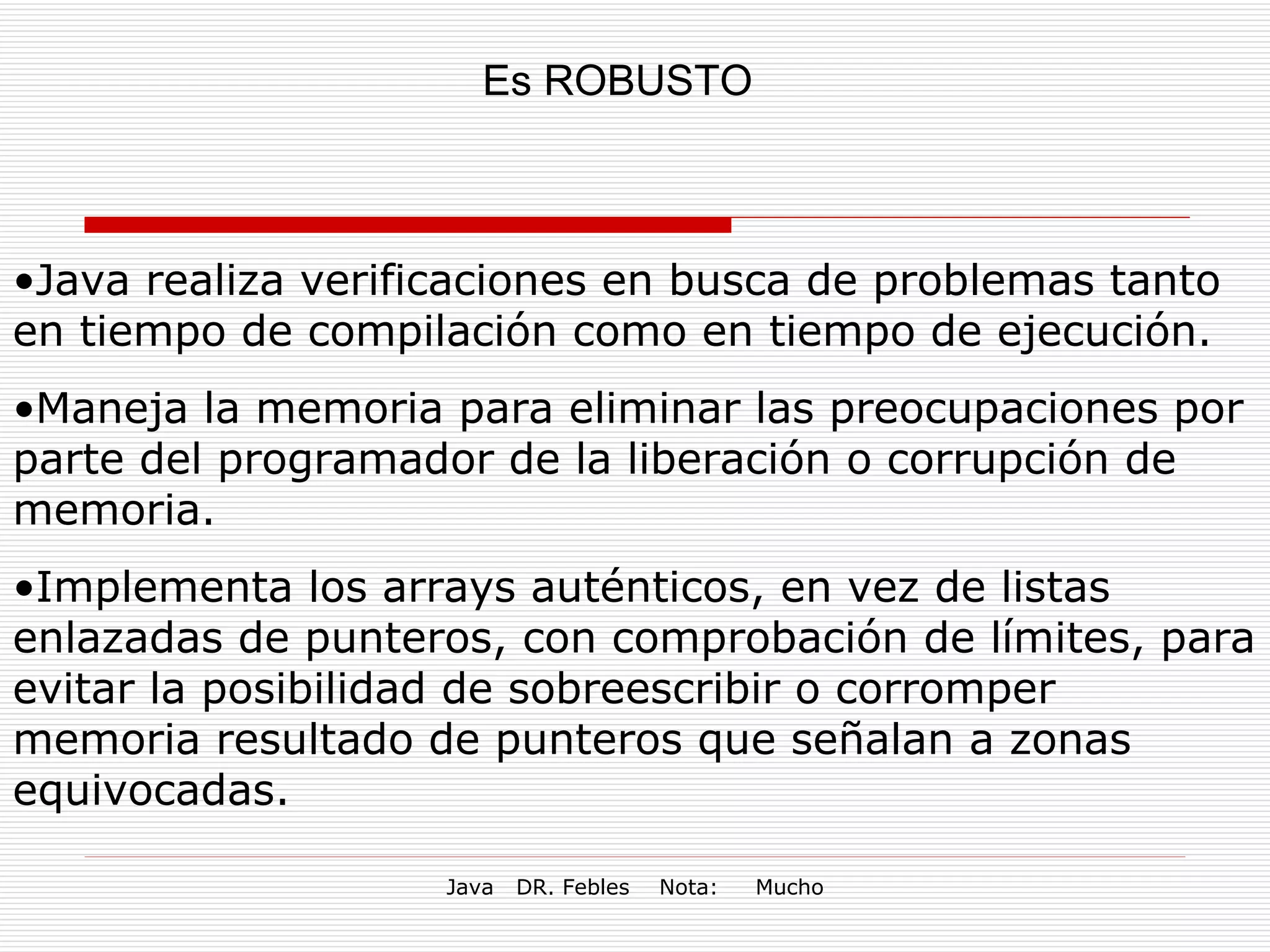 Es ROBUSTO Java realiza verificaciones en busca de problemas tanto en tiempo de compilación como en tiempo de ejecución. Maneja la memoria para eliminar las preocupaciones por parte del programador de la liberación o corrupción de memoria.  Implementa los arrays auténticos, en vez de listas enlazadas de punteros, con comprobación de límites, para evitar la posibilidad de sobreescribir o corromper memoria resultado de punteros que señalan a zonas equivocadas.  