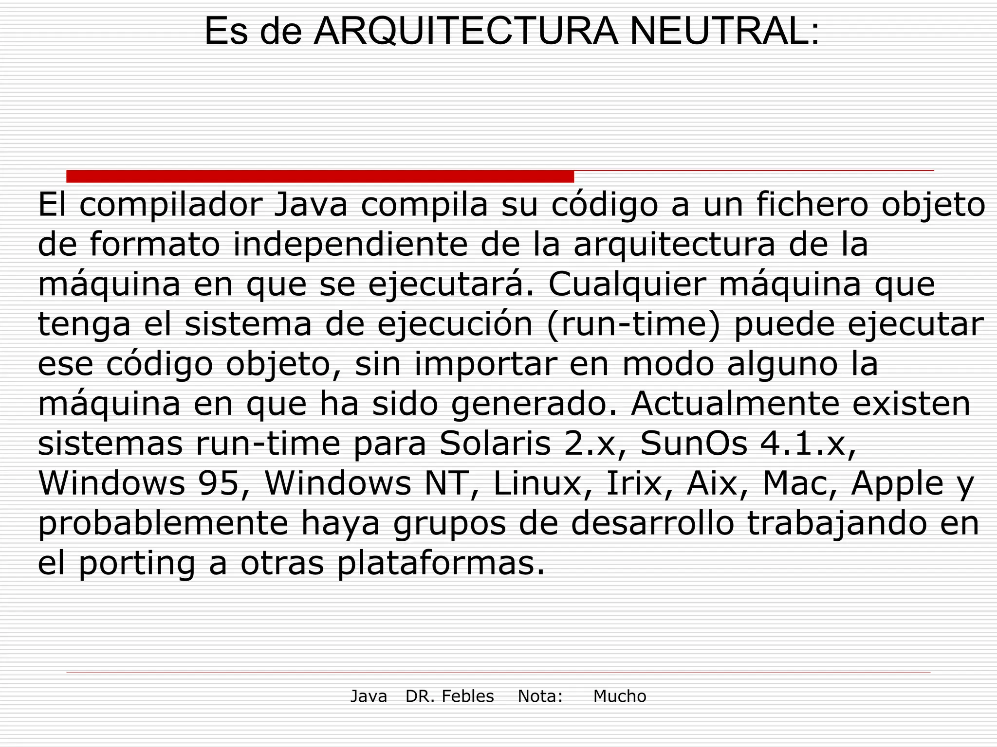Es de ARQUITECTURA NEUTRAL: El compilador Java compila su código a un fichero objeto de formato independiente de la arquitectura de la máquina en que se ejecutará. Cualquier máquina que tenga el sistema de ejecución (run-time) puede ejecutar ese código objeto, sin importar en modo alguno la máquina en que ha sido generado. Actualmente existen sistemas run-time para Solaris 2.x, SunOs 4.1.x, Windows 95, Windows NT, Linux, Irix, Aix, Mac, Apple y probablemente haya grupos de desarrollo trabajando en el porting a otras plataformas. 