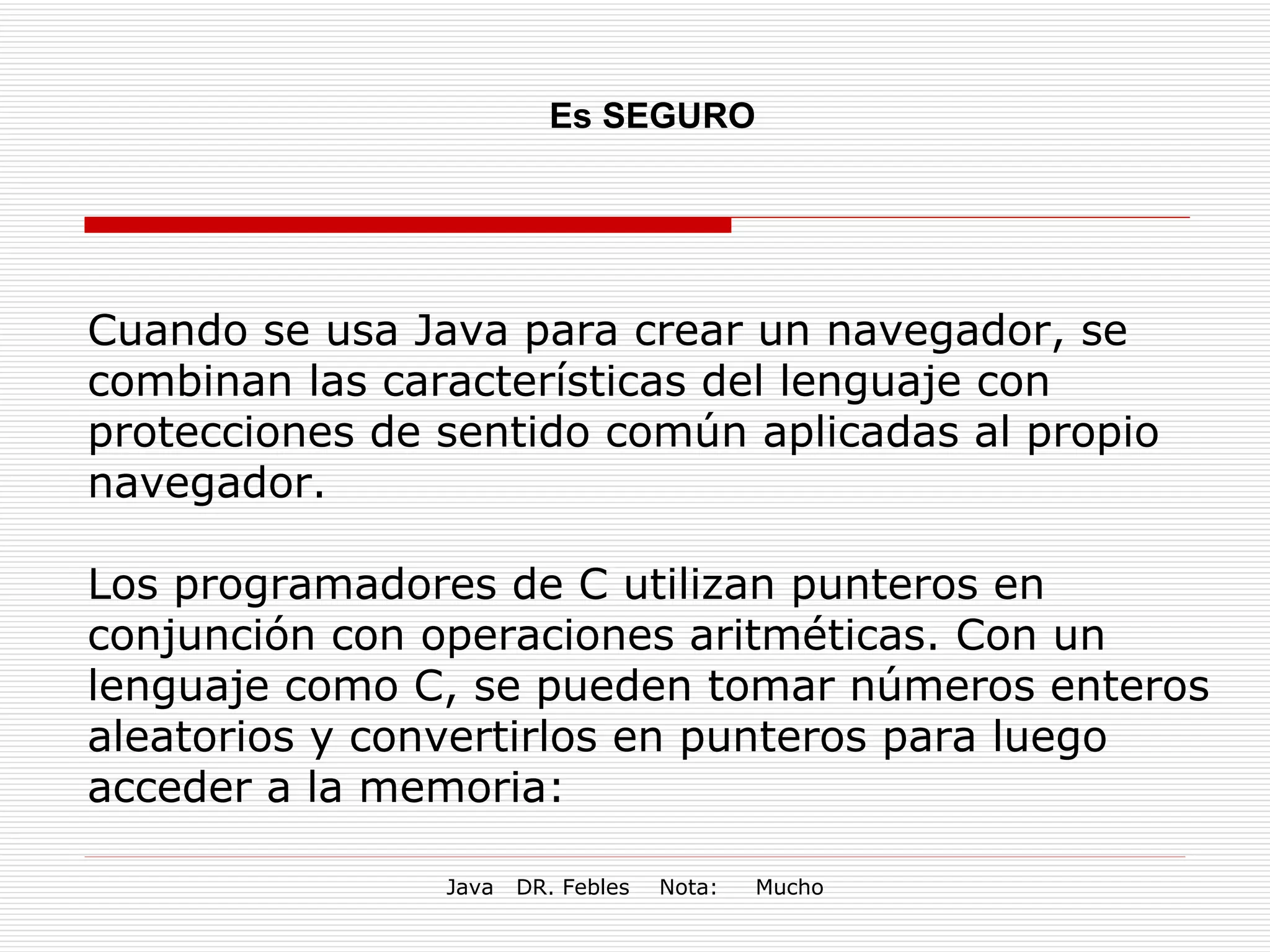 Es SEGURO Cuando se usa Java para crear un navegador, se combinan las características del lenguaje con protecciones de sentido común aplicadas al propio navegador. Los programadores de C utilizan punteros en conjunción con operaciones aritméticas. Con un lenguaje como C, se pueden tomar números enteros aleatorios y convertirlos en punteros para luego acceder a la memoria: 