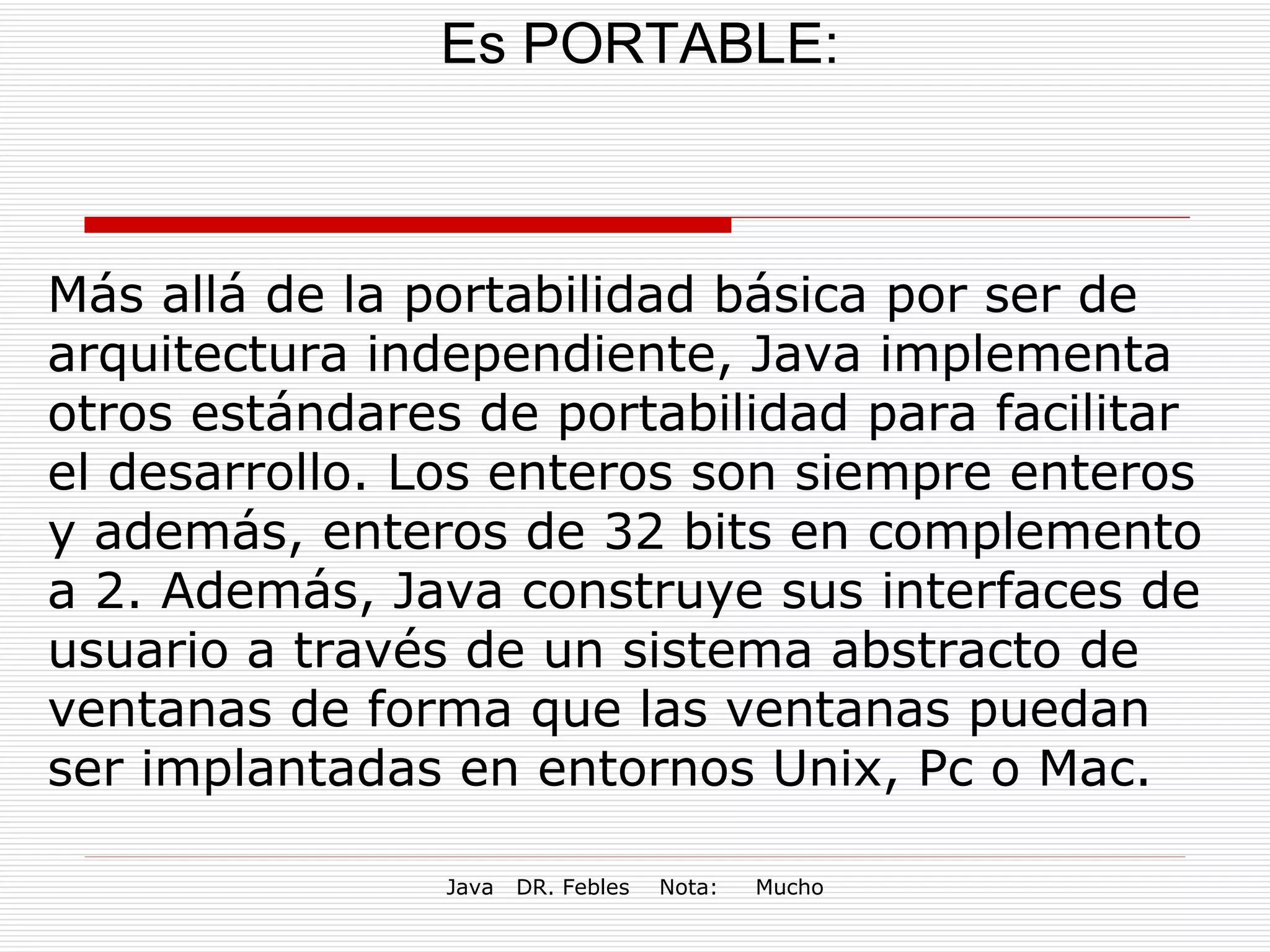 Es PORTABLE: Más allá de la portabilidad básica por ser de arquitectura independiente, Java implementa otros estándares de portabilidad para facilitar el desarrollo. Los enteros son siempre enteros y además, enteros de 32 bits en complemento a 2. Además, Java construye sus interfaces de usuario a través de un sistema abstracto de ventanas de forma que las ventanas puedan ser implantadas en entornos Unix, Pc o Mac. 