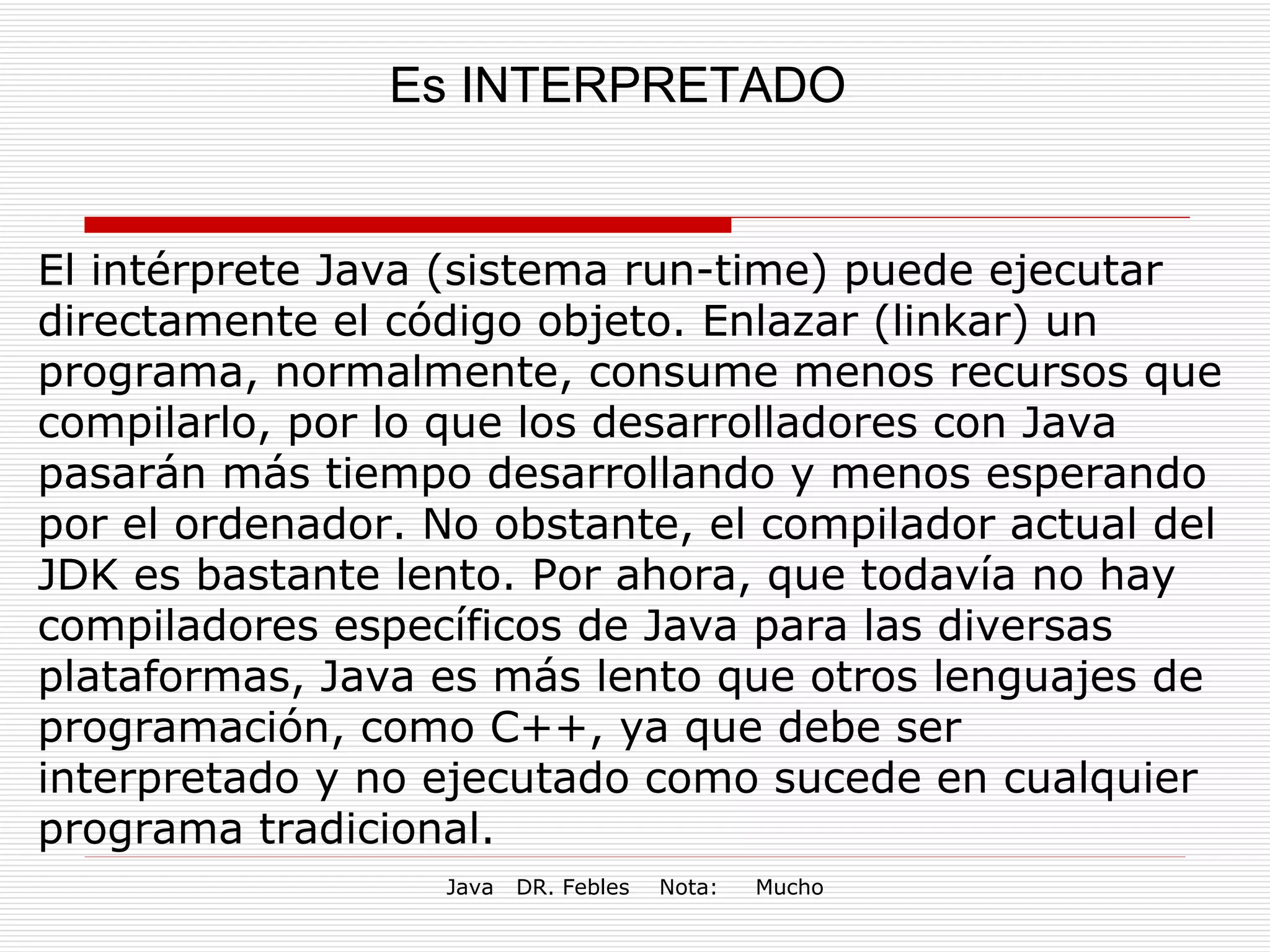 Es INTERPRETADO El intérprete Java (sistema run-time) puede ejecutar directamente el código objeto. Enlazar (linkar) un programa, normalmente, consume menos recursos que compilarlo, por lo que los desarrolladores con Java pasarán más tiempo desarrollando y menos esperando por el ordenador. No obstante, el compilador actual del JDK es bastante lento. Por ahora, que todavía no hay compiladores específicos de Java para las diversas plataformas, Java es más lento que otros lenguajes de programación, como C++, ya que debe ser interpretado y no ejecutado como sucede en cualquier programa tradicional. 