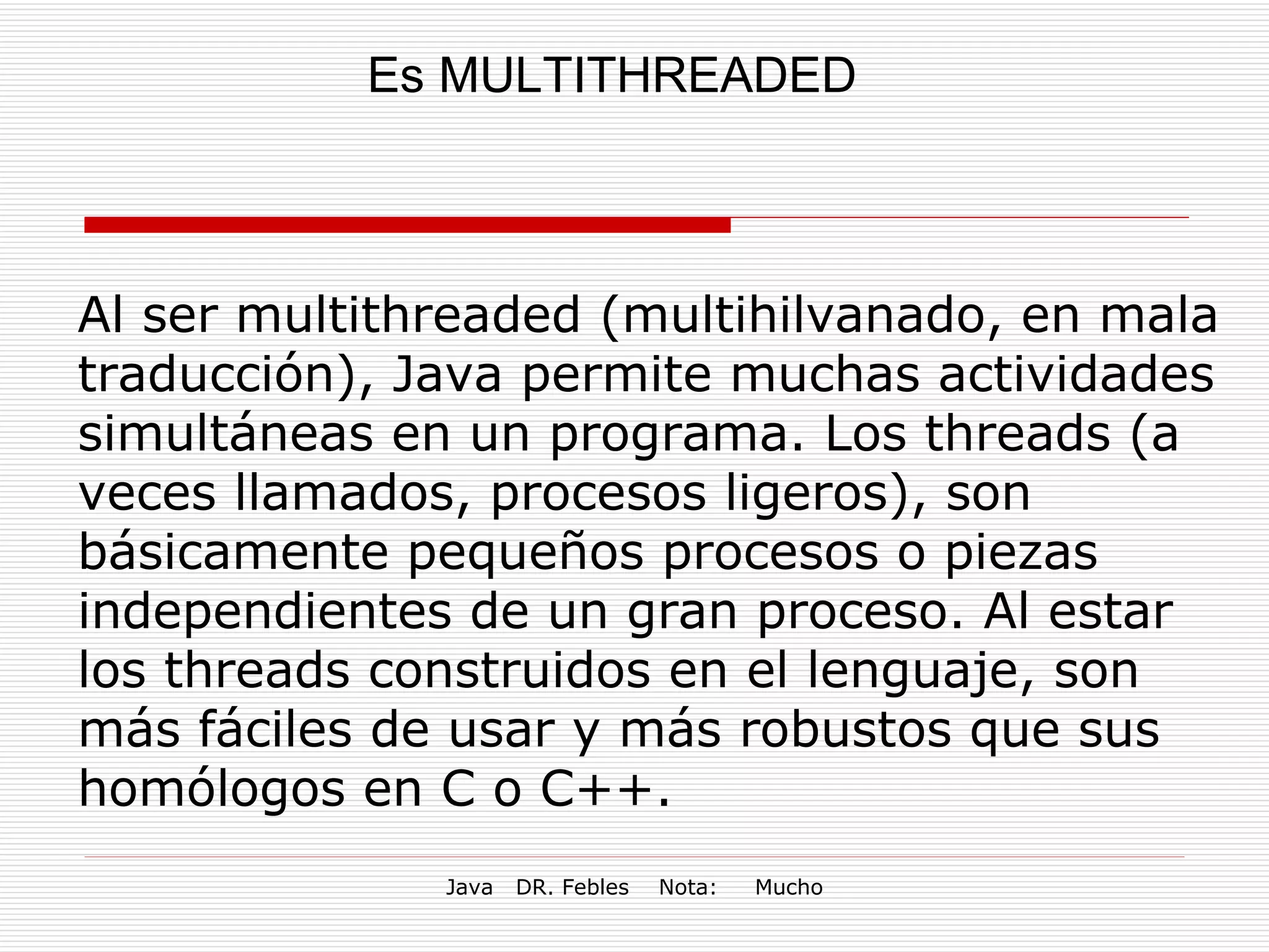 Es MULTITHREADED Al ser multithreaded (multihilvanado, en mala traducción), Java permite muchas actividades simultáneas en un programa. Los threads (a veces llamados, procesos ligeros), son básicamente pequeños procesos o piezas independientes de un gran proceso. Al estar los threads construidos en el lenguaje, son más fáciles de usar y más robustos que sus homólogos en C o C++. 