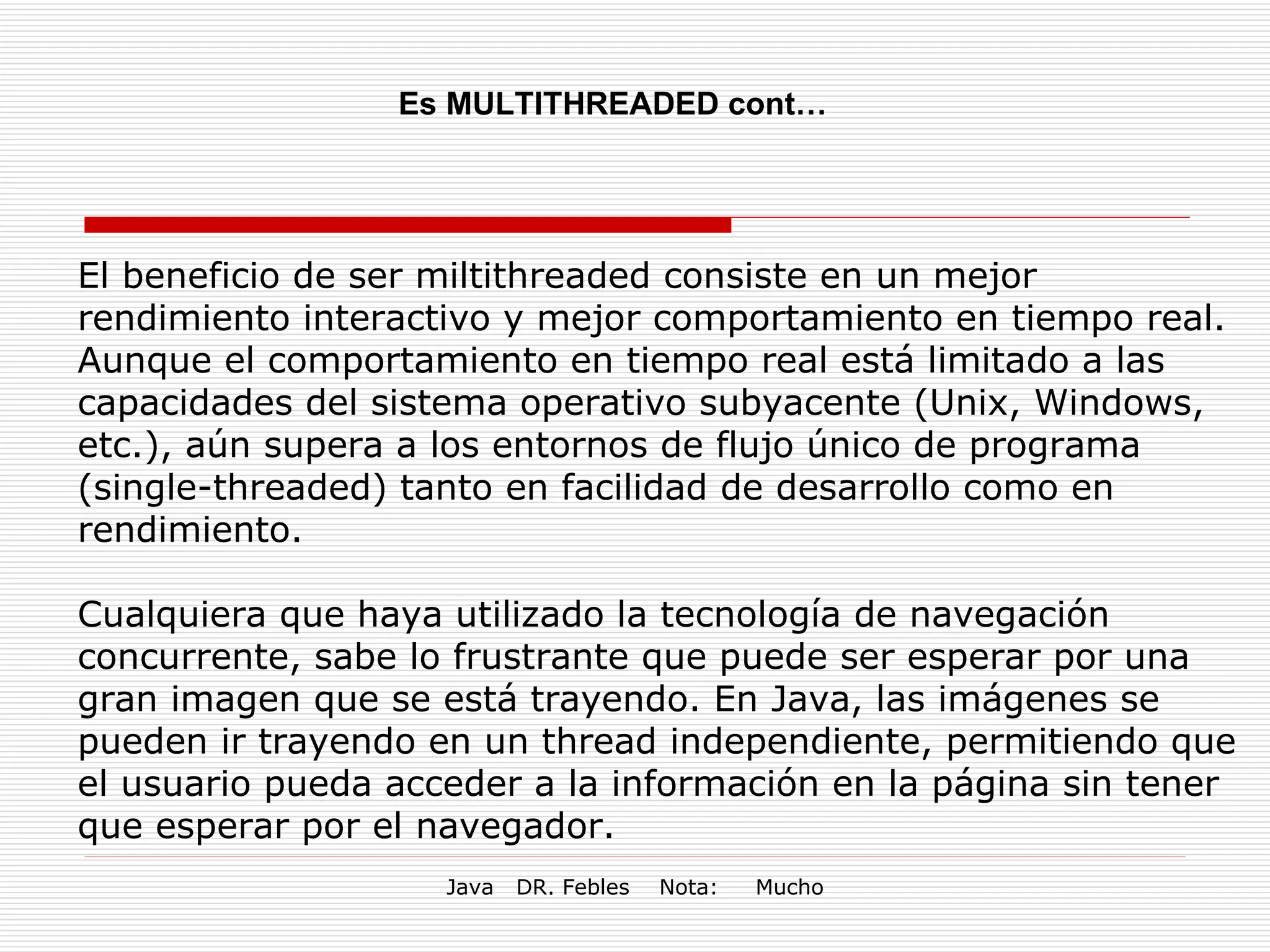 Es MULTITHREADED cont… El beneficio de ser miltithreaded consiste en un mejor rendimiento interactivo y mejor comportamiento en tiempo real. Aunque el comportamiento en tiempo real está limitado a las capacidades del sistema operativo subyacente (Unix, Windows, etc.), aún supera a los entornos de flujo único de programa (single-threaded) tanto en facilidad de desarrollo como en rendimiento. Cualquiera que haya utilizado la tecnología de navegación concurrente, sabe lo frustrante que puede ser esperar por una gran imagen que se está trayendo. En Java, las imágenes se pueden ir trayendo en un thread independiente, permitiendo que el usuario pueda acceder a la información en la página sin tener que esperar por el navegador. 