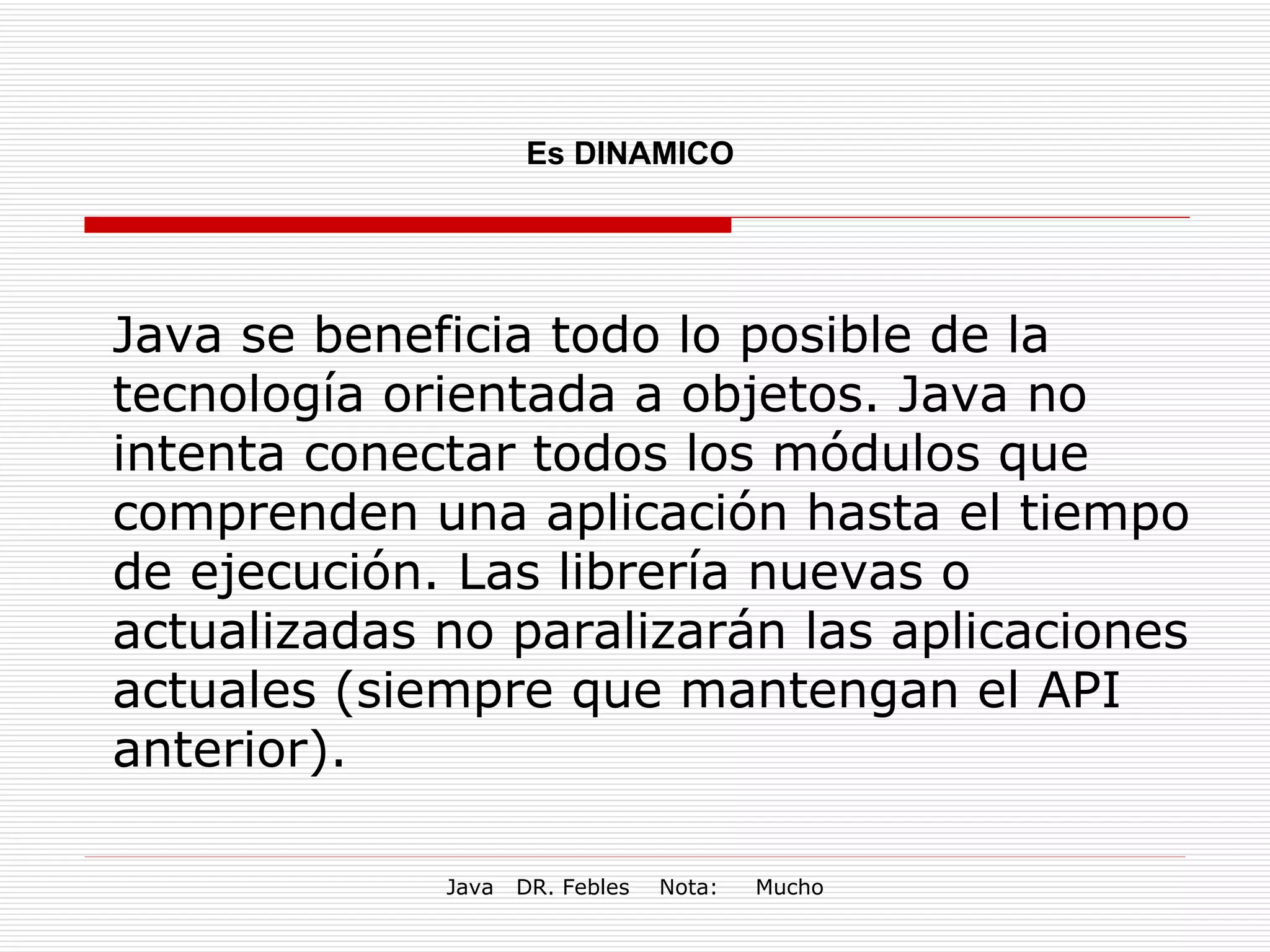 Es DINAMICO Java se beneficia todo lo posible de la tecnología orientada a objetos. Java no intenta conectar todos los módulos que comprenden una aplicación hasta el tiempo de ejecución. Las librería nuevas o actualizadas no paralizarán las aplicaciones actuales (siempre que mantengan el API anterior). 