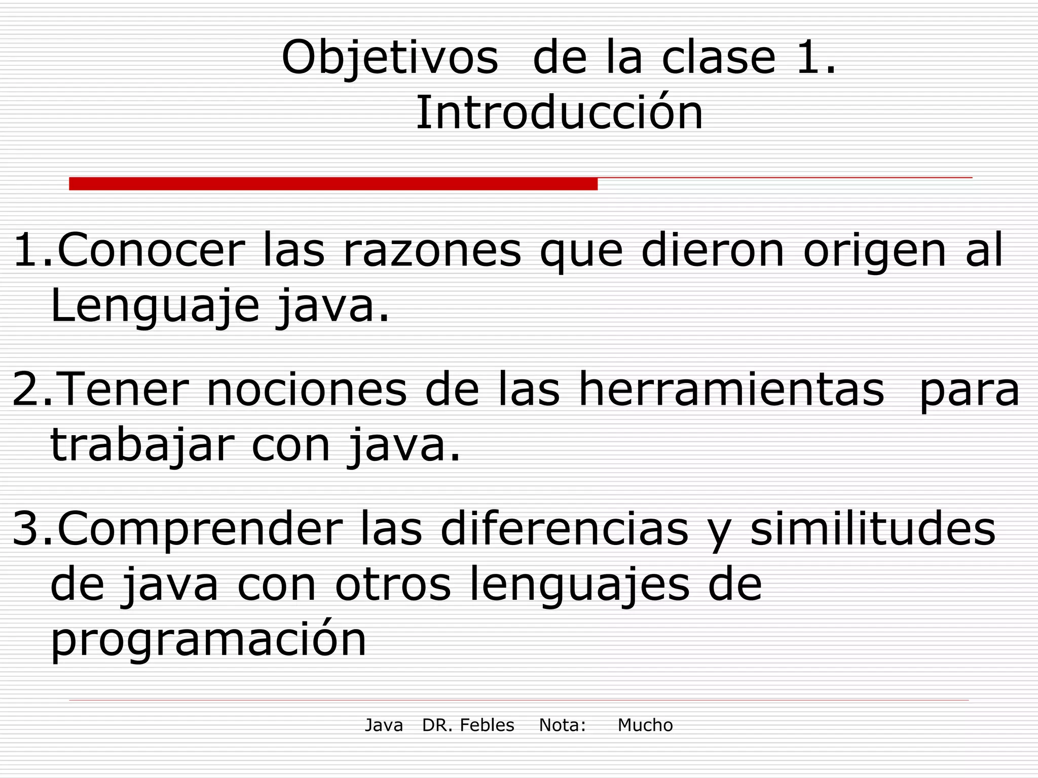 Objetivos  de la clase 1. Introducción Conocer las razones que dieron origen al Lenguaje java. Tener nociones de las herramientas  para trabajar con java. Comprender las diferencias y similitudes de java con otros lenguajes de programación 